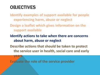 OBJECTIVES
Identify examples of support available for people
experiencing harm, abuse or neglect
Design a leaflet which gives information on the
support available
Identify actions to take when there are concerns
about harm, abuse or neglect
Describe actions that should be taken to protect
the service user in health, social care and early
years.
Evaluate the role of the service provider
 