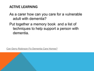ACTIVE LEARNING
As a carer how can you care for a vulnerable
adult with dementia?
Put together a memory book and a list of
techniques to help support a person with
dementia.
Can Gerry Robinson Fix Dementia Care Homes?
 