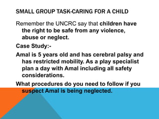 SMALL GROUP TASK-CARING FOR A CHILD
Remember the UNCRC say that children have
the right to be safe from any violence,
abuse or neglect.
Case Study:-
Amal is 5 years old and has cerebral palsy and
has restricted mobility. As a play specialist
plan a day with Amal including all safety
considerations.
What procedures do you need to follow if you
suspect Amal is being neglected.
 