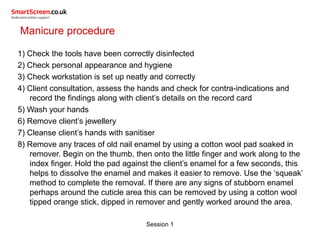 Session 1
Manicure procedure
1) Check the tools have been correctly disinfected
2) Check personal appearance and hygiene
3) Check workstation is set up neatly and correctly
4) Client consultation, assess the hands and check for contra-indications and
record the findings along with client’s details on the record card
5) Wash your hands
6) Remove client’s jewellery
7) Cleanse client’s hands with sanitiser
8) Remove any traces of old nail enamel by using a cotton wool pad soaked in
remover. Begin on the thumb, then onto the little finger and work along to the
index finger. Hold the pad against the client’s enamel for a few seconds, this
helps to dissolve the enamel and makes it easier to remove. Use the ‘squeak’
method to complete the removal. If there are any signs of stubborn enamel
perhaps around the cuticle area this can be removed by using a cotton wool
tipped orange stick, dipped in remover and gently worked around the area.
 