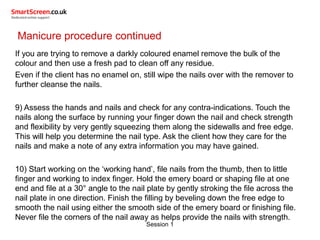 Session 1
Manicure procedure continued
If you are trying to remove a darkly coloured enamel remove the bulk of the
colour and then use a fresh pad to clean off any residue.
Even if the client has no enamel on, still wipe the nails over with the remover to
further cleanse the nails.
9) Assess the hands and nails and check for any contra-indications. Touch the
nails along the surface by running your finger down the nail and check strength
and flexibility by very gently squeezing them along the sidewalls and free edge.
This will help you determine the nail type. Ask the client how they care for the
nails and make a note of any extra information you may have gained.
10) Start working on the ‘working hand’, file nails from the thumb, then to little
finger and working to index finger. Hold the emery board or shaping file at one
end and file at a 30° angle to the nail plate by gently stroking the file across the
nail plate in one direction. Finish the filling by beveling down the free edge to
smooth the nail using either the smooth side of the emery board or finishing file.
Never file the corners of the nail away as helps provide the nails with strength.
 