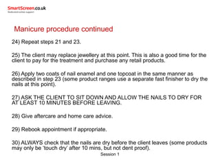 Session 1
Manicure procedure continued
24) Repeat steps 21 and 23.
25) The client may replace jewellery at this point. This is also a good time for the
client to pay for the treatment and purchase any retail products.
26) Apply two coats of nail enamel and one topcoat in the same manner as
described in step 23 (some product ranges use a separate fast finisher to dry the
nails at this point).
27) ASK THE CLIENT TO SIT DOWN AND ALLOW THE NAILS TO DRY FOR
AT LEAST 10 MINUTES BEFORE LEAVING.
28) Give aftercare and home care advice.
29) Rebook appointment if appropriate.
30) ALWAYS check that the nails are dry before the client leaves (some products
may only be ‘touch dry’ after 10 mins, but not dent proof).
 