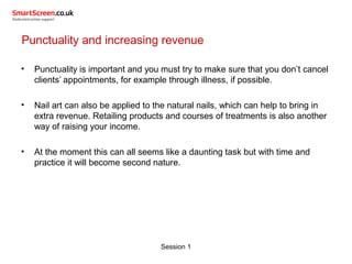 Session 1
Punctuality and increasing revenue
• Punctuality is important and you must try to make sure that you don’t cancel
clients’ appointments, for example through illness, if possible.
• Nail art can also be applied to the natural nails, which can help to bring in
extra revenue. Retailing products and courses of treatments is also another
way of raising your income.
• At the moment this can all seems like a daunting task but with time and
practice it will become second nature.
 