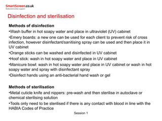Session 1
Disinfection and sterilisation
Methods of disinfection
•Wash buffer in hot soapy water and place in ultraviolet (UV) cabinet
•Emery boards: a new one can be used for each client to prevent risk of cross
infection, however disinfectant/sanitising spray can be used and then place it in
UV cabinet
•Orange sticks can be washed and disinfected in UV cabinet
•Hoof stick: wash in hot soapy water and place in UV cabinet
•Manicure bowl: wash in hot soapy water and place in UV cabinet or wash in hot
soapy water and spray with disinfectant spray
•Disinfect hands using an anti-bacterial hand wash or gel
Methods of sterilisation
•Metal cuticle knife and nippers: pre-wash and then sterilise in autoclave or
chemical sterilising solution
•Tools only need to be sterilised if there is any contact with blood in line with the
HABIA Codes of Practice
 