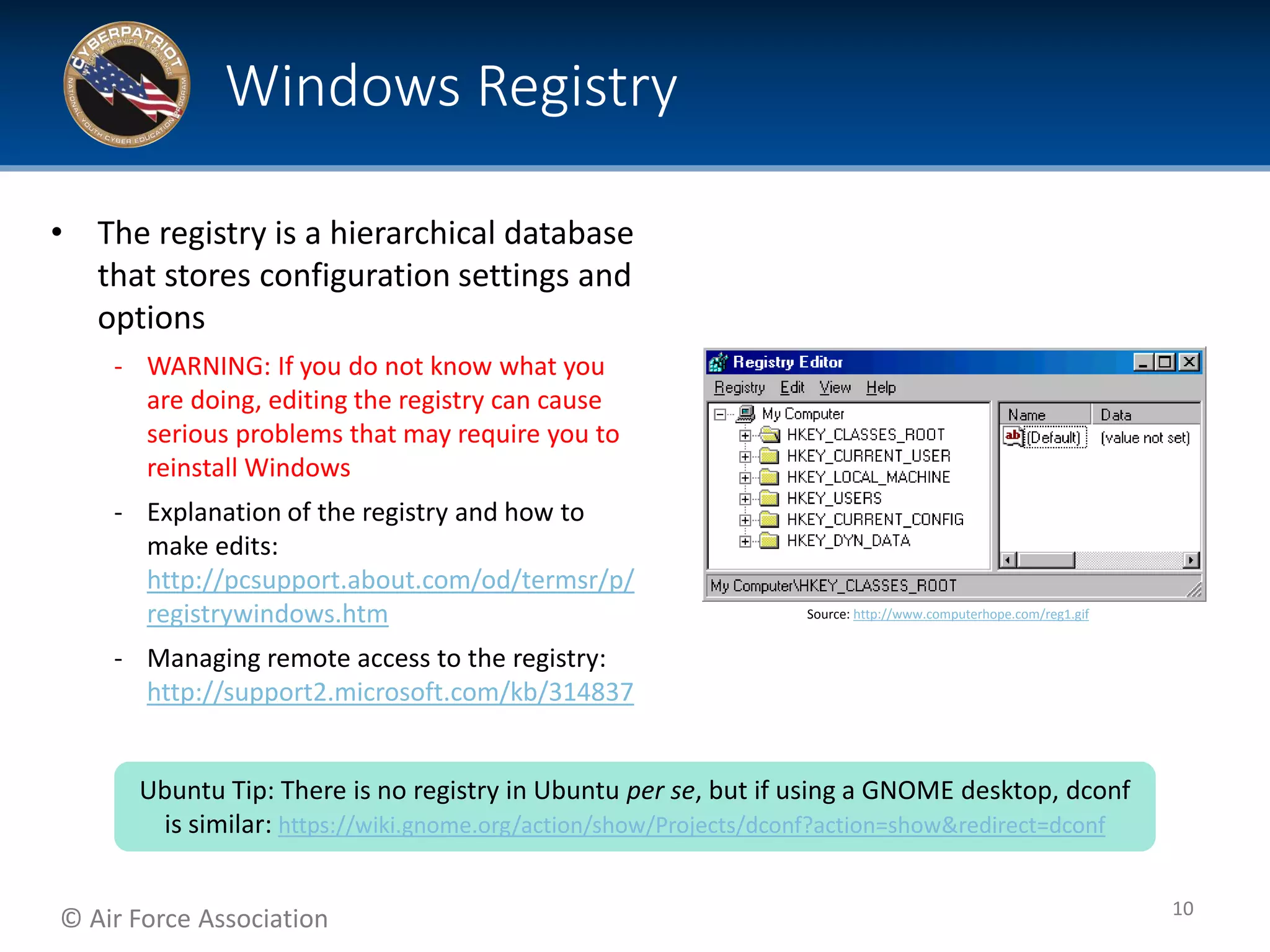 © Air Force Association
• The registry is a hierarchical database
that stores configuration settings and
options
‐ WARNING: If you do not know what you
are doing, editing the registry can cause
serious problems that may require you to
reinstall Windows
‐ Explanation of the registry and how to
make edits:
http://pcsupport.about.com/od/termsr/p/
registrywindows.htm
‐ Managing remote access to the registry:
http://support2.microsoft.com/kb/314837
Windows Registry
10
Source: http://www.computerhope.com/reg1.gif
Ubuntu Tip: There is no registry in Ubuntu per se, but if using a GNOME desktop, dconf
is similar: https://wiki.gnome.org/action/show/Projects/dconf?action=show&redirect=dconf
 