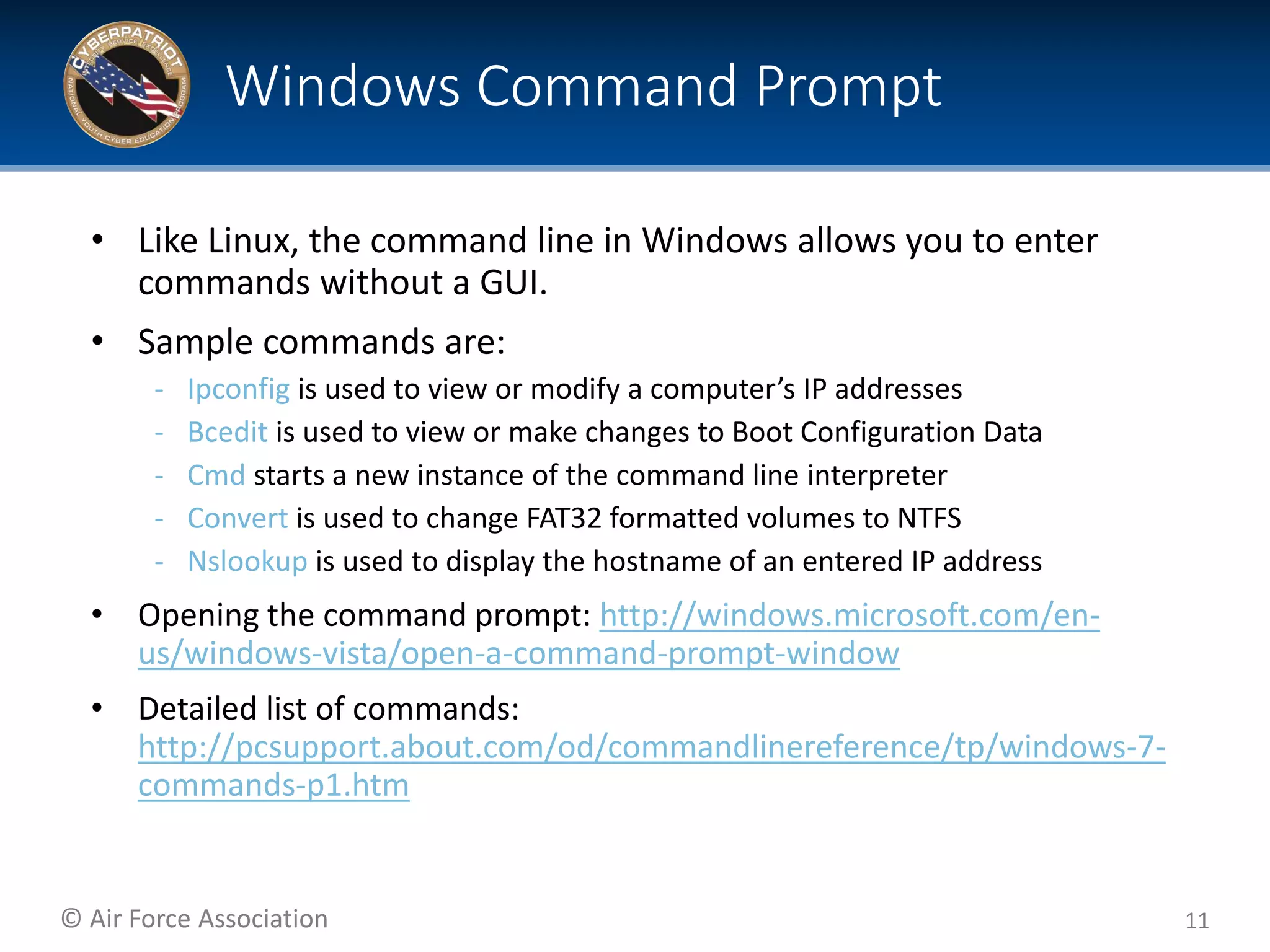 © Air Force Association
• Like Linux, the command line in Windows allows you to enter
commands without a GUI.
• Sample commands are:
‐ Ipconfig is used to view or modify a computer’s IP addresses
‐ Bcedit is used to view or make changes to Boot Configuration Data
‐ Cmd starts a new instance of the command line interpreter
‐ Convert is used to change FAT32 formatted volumes to NTFS
‐ Nslookup is used to display the hostname of an entered IP address
• Opening the command prompt: http://windows.microsoft.com/en-
us/windows-vista/open-a-command-prompt-window
• Detailed list of commands:
http://pcsupport.about.com/od/commandlinereference/tp/windows-7-
commands-p1.htm
11
Windows Command Prompt
 