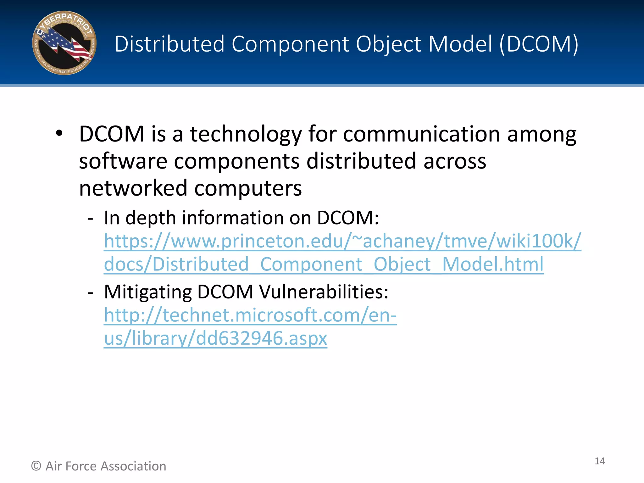 © Air Force Association
• DCOM is a technology for communication among
software components distributed across
networked computers
‐ In depth information on DCOM:
https://www.princeton.edu/~achaney/tmve/wiki100k/
docs/Distributed_Component_Object_Model.html
‐ Mitigating DCOM Vulnerabilities:
http://technet.microsoft.com/en-
us/library/dd632946.aspx
Distributed Component Object Model (DCOM)
14
 