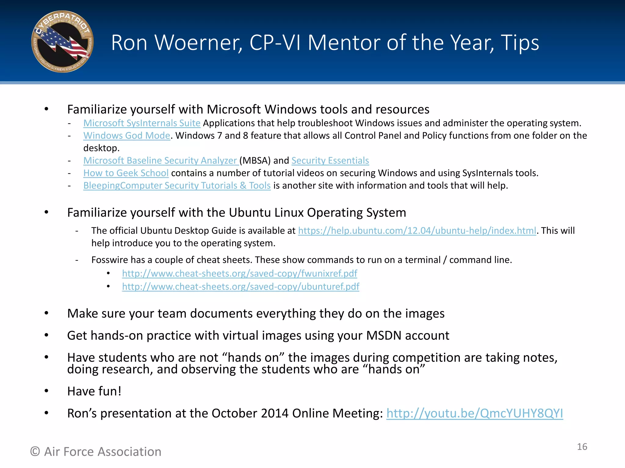 © Air Force Association
• Familiarize yourself with Microsoft Windows tools and resources
‐ Microsoft SysInternals Suite Applications that help troubleshoot Windows issues and administer the operating system.
‐ Windows God Mode. Windows 7 and 8 feature that allows all Control Panel and Policy functions from one folder on the
desktop.
‐ Microsoft Baseline Security Analyzer (MBSA) and Security Essentials
‐ How to Geek School contains a number of tutorial videos on securing Windows and using SysInternals tools.
‐ BleepingComputer Security Tutorials & Tools is another site with information and tools that will help.
• Familiarize yourself with the Ubuntu Linux Operating System
‐ The official Ubuntu Desktop Guide is available at https://help.ubuntu.com/12.04/ubuntu-help/index.html. This will
help introduce you to the operating system.
‐ Fosswire has a couple of cheat sheets. These show commands to run on a terminal / command line.
• http://www.cheat-sheets.org/saved-copy/fwunixref.pdf
• http://www.cheat-sheets.org/saved-copy/ubunturef.pdf
• Make sure your team documents everything they do on the images
• Get hands-on practice with virtual images using your MSDN account
• Have students who are not “hands on” the images during competition are taking notes,
doing research, and observing the students who are “hands on”
• Have fun!
• Ron’s presentation at the October 2014 Online Meeting: http://youtu.be/QmcYUHY8QYI
Ron Woerner, CP-VI Mentor of the Year, Tips
16
 