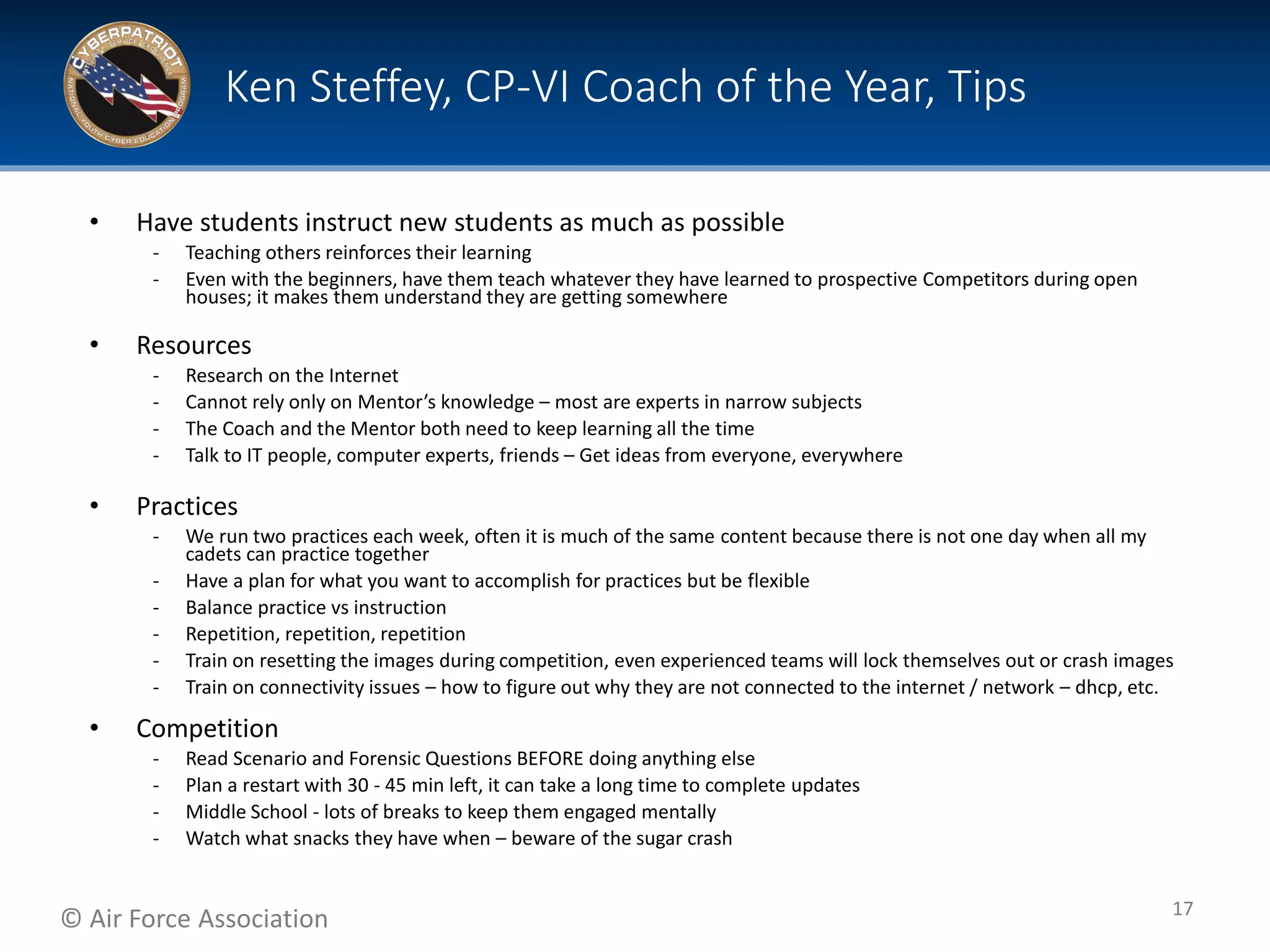 © Air Force Association
• Have students instruct new students as much as possible
‐ Teaching others reinforces their learning
‐ Even with the beginners, have them teach whatever they have learned to prospective Competitors during open
houses; it makes them understand they are getting somewhere
• Resources
‐ Research on the Internet
‐ Cannot rely only on Mentor’s knowledge – most are experts in narrow subjects
‐ The Coach and the Mentor both need to keep learning all the time
‐ Talk to IT people, computer experts, friends – Get ideas from everyone, everywhere
• Practices
‐ We run two practices each week, often it is much of the same content because there is not one day when all my
cadets can practice together
‐ Have a plan for what you want to accomplish for practices but be flexible
‐ Balance practice vs instruction
‐ Repetition, repetition, repetition
‐ Train on resetting the images during competition, even experienced teams will lock themselves out or crash images
‐ Train on connectivity issues – how to figure out why they are not connected to the internet / network – dhcp, etc.
• Competition
‐ Read Scenario and Forensic Questions BEFORE doing anything else
‐ Plan a restart with 30 - 45 min left, it can take a long time to complete updates
‐ Middle School - lots of breaks to keep them engaged mentally
‐ Watch what snacks they have when – beware of the sugar crash
Ken Steffey, CP-VI Coach of the Year, Tips
17
 