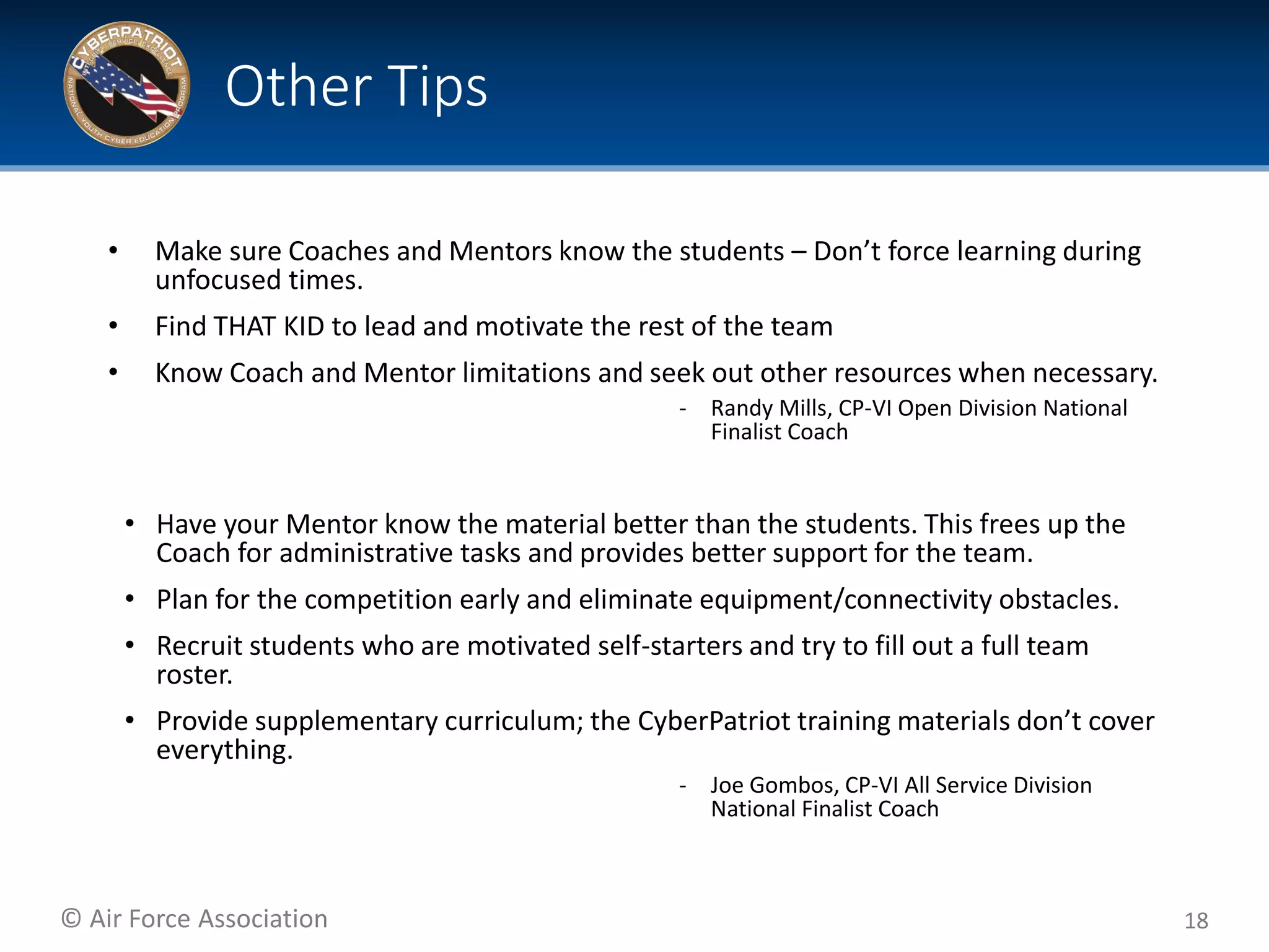 © Air Force Association
• Make sure Coaches and Mentors know the students – Don’t force learning during
unfocused times.
• Find THAT KID to lead and motivate the rest of the team
• Know Coach and Mentor limitations and seek out other resources when necessary.
‐ Randy Mills, CP-VI Open Division National
Finalist Coach
• Have your Mentor know the material better than the students. This frees up the
Coach for administrative tasks and provides better support for the team.
• Plan for the competition early and eliminate equipment/connectivity obstacles.
• Recruit students who are motivated self-starters and try to fill out a full team
roster.
• Provide supplementary curriculum; the CyberPatriot training materials don’t cover
everything.
‐ Joe Gombos, CP-VI All Service Division
National Finalist Coach
18
Other Tips
 