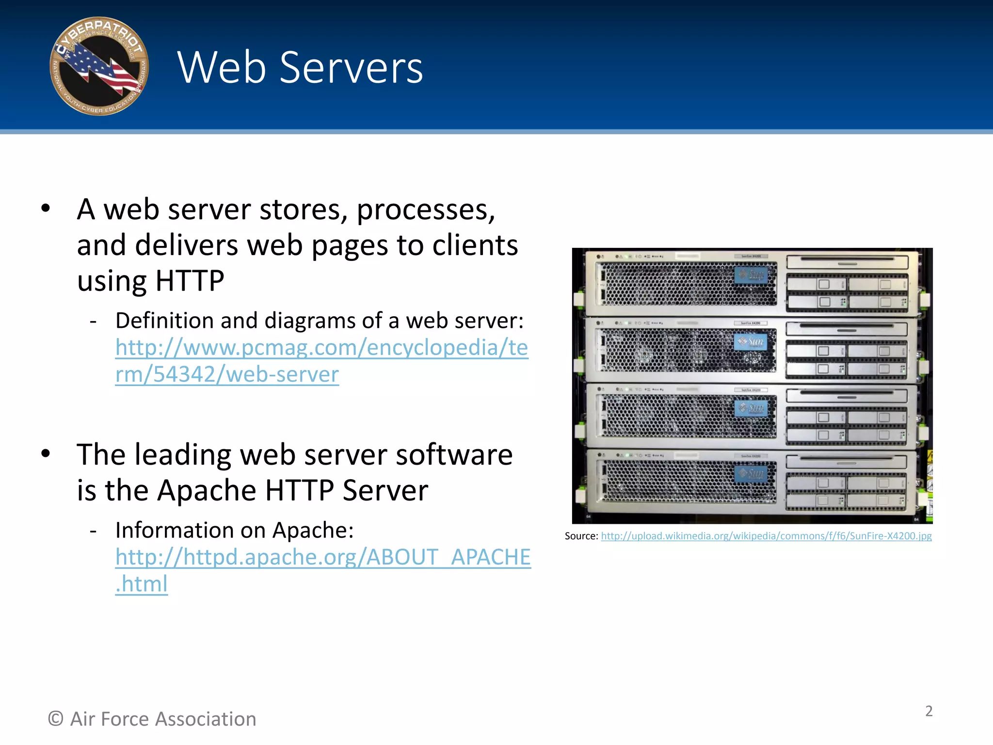 © Air Force Association
• A web server stores, processes,
and delivers web pages to clients
using HTTP
‐ Definition and diagrams of a web server:
http://www.pcmag.com/encyclopedia/te
rm/54342/web-server
• The leading web server software
is the Apache HTTP Server
‐ Information on Apache:
http://httpd.apache.org/ABOUT_APACHE
.html
Web Servers
2
Source: http://upload.wikimedia.org/wikipedia/commons/f/f6/SunFire-X4200.jpg
 