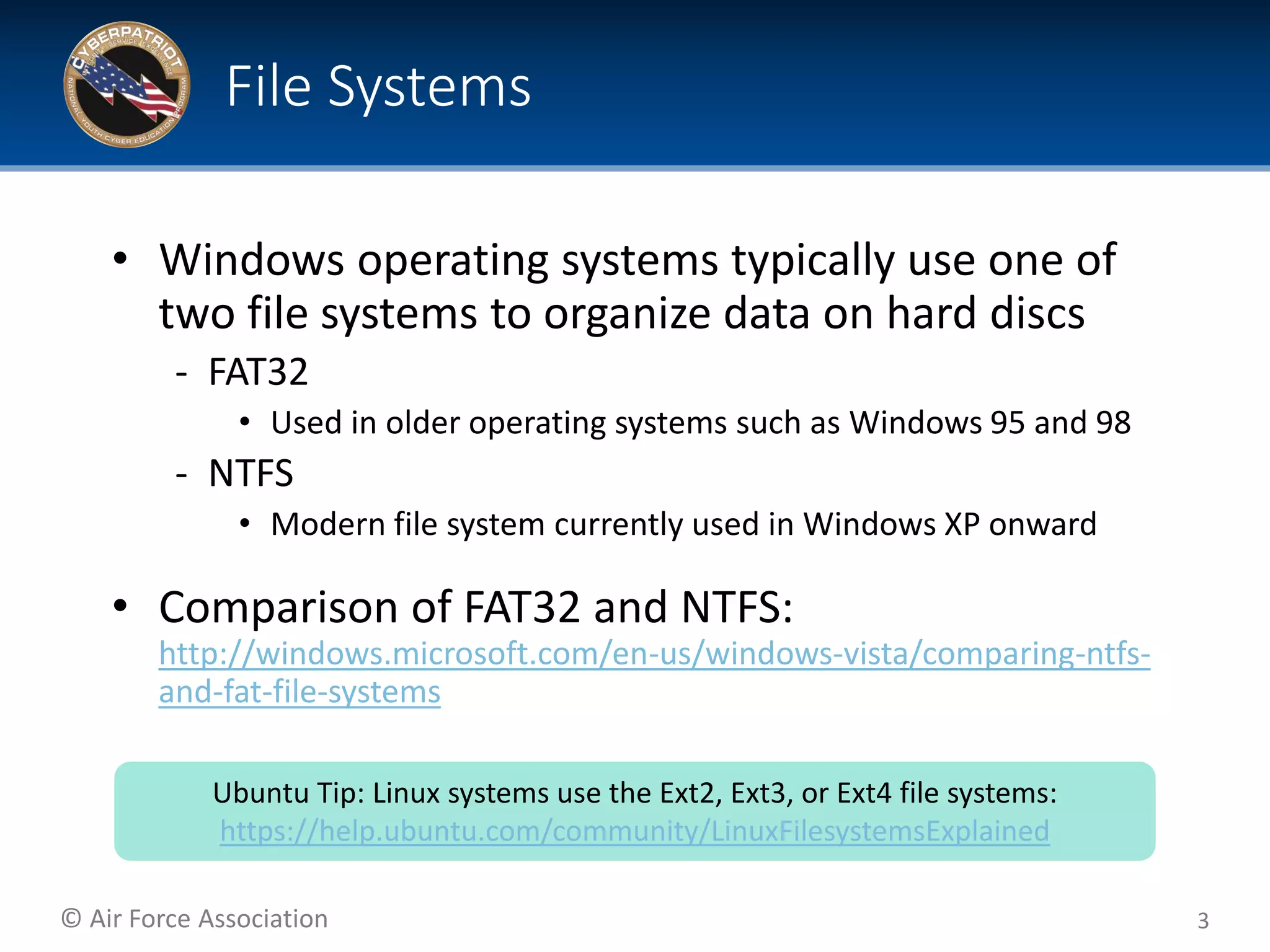 © Air Force Association
• Windows operating systems typically use one of
two file systems to organize data on hard discs
‐ FAT32
• Used in older operating systems such as Windows 95 and 98
‐ NTFS
• Modern file system currently used in Windows XP onward
• Comparison of FAT32 and NTFS:
http://windows.microsoft.com/en-us/windows-vista/comparing-ntfs-
and-fat-file-systems
3
File Systems
Ubuntu Tip: Linux systems use the Ext2, Ext3, or Ext4 file systems:
https://help.ubuntu.com/community/LinuxFilesystemsExplained
 