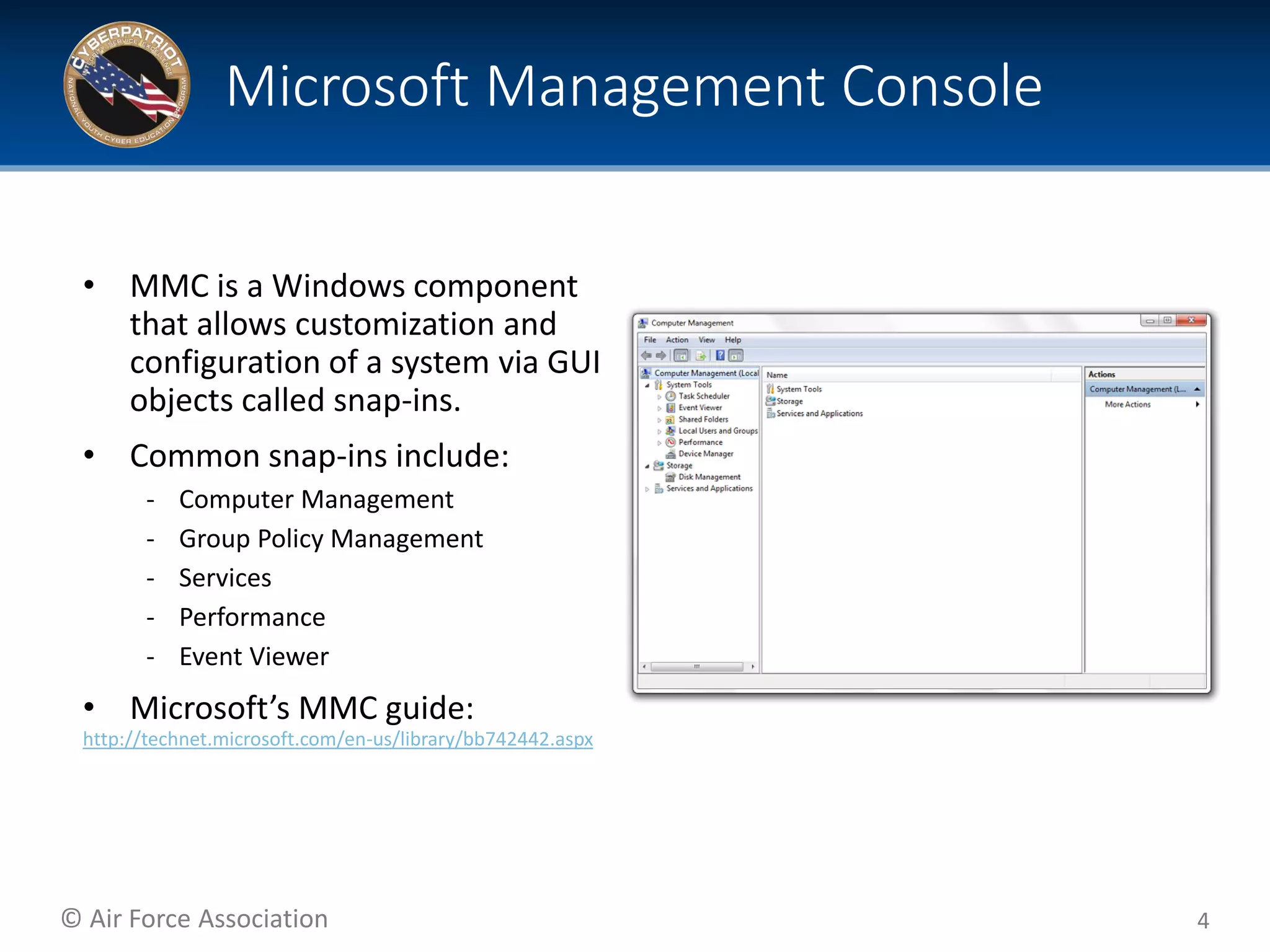© Air Force Association
• MMC is a Windows component
that allows customization and
configuration of a system via GUI
objects called snap-ins.
• Common snap-ins include:
‐ Computer Management
‐ Group Policy Management
‐ Services
‐ Performance
‐ Event Viewer
• Microsoft’s MMC guide:
http://technet.microsoft.com/en-us/library/bb742442.aspx
4
Microsoft Management Console
 