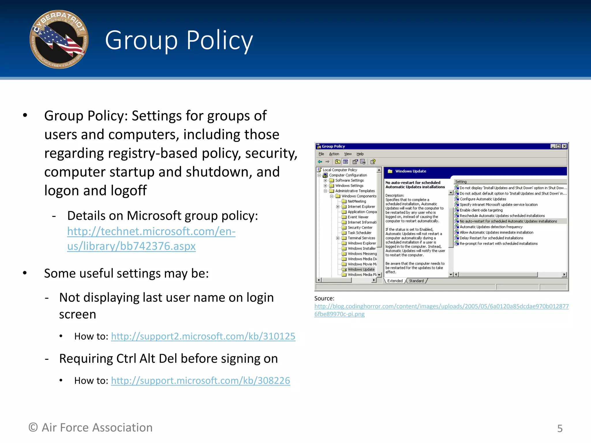 © Air Force Association
• Group Policy: Settings for groups of
users and computers, including those
regarding registry-based policy, security,
computer startup and shutdown, and
logon and logoff
‐ Details on Microsoft group policy:
http://technet.microsoft.com/en-
us/library/bb742376.aspx
• Some useful settings may be:
‐ Not displaying last user name on login
screen
• How to: http://support2.microsoft.com/kb/310125
‐ Requiring Ctrl Alt Del before signing on
• How to: http://support.microsoft.com/kb/308226
5
Group Policy
Source:
http://blog.codinghorror.com/content/images/uploads/2005/05/6a0120a85dcdae970b012877
6fbe89970c-pi.png
 