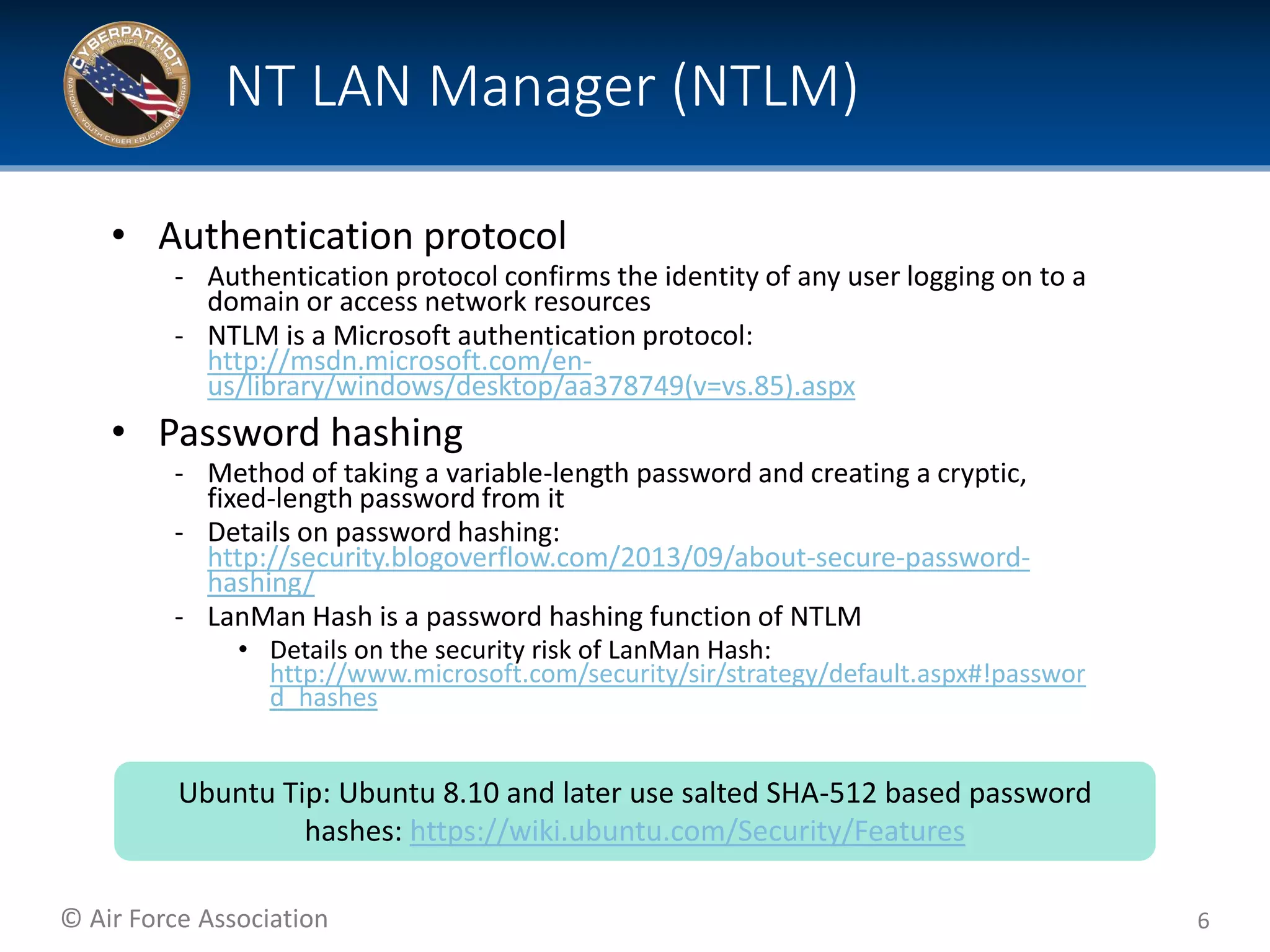© Air Force Association
• Authentication protocol
‐ Authentication protocol confirms the identity of any user logging on to a
domain or access network resources
‐ NTLM is a Microsoft authentication protocol:
http://msdn.microsoft.com/en-
us/library/windows/desktop/aa378749(v=vs.85).aspx
• Password hashing
‐ Method of taking a variable-length password and creating a cryptic,
fixed-length password from it
‐ Details on password hashing:
http://security.blogoverflow.com/2013/09/about-secure-password-
hashing/
‐ LanMan Hash is a password hashing function of NTLM
• Details on the security risk of LanMan Hash:
http://www.microsoft.com/security/sir/strategy/default.aspx#!passwor
d_hashes
6
NT LAN Manager (NTLM)
Ubuntu Tip: Ubuntu 8.10 and later use salted SHA-512 based password
hashes: https://wiki.ubuntu.com/Security/Features
 