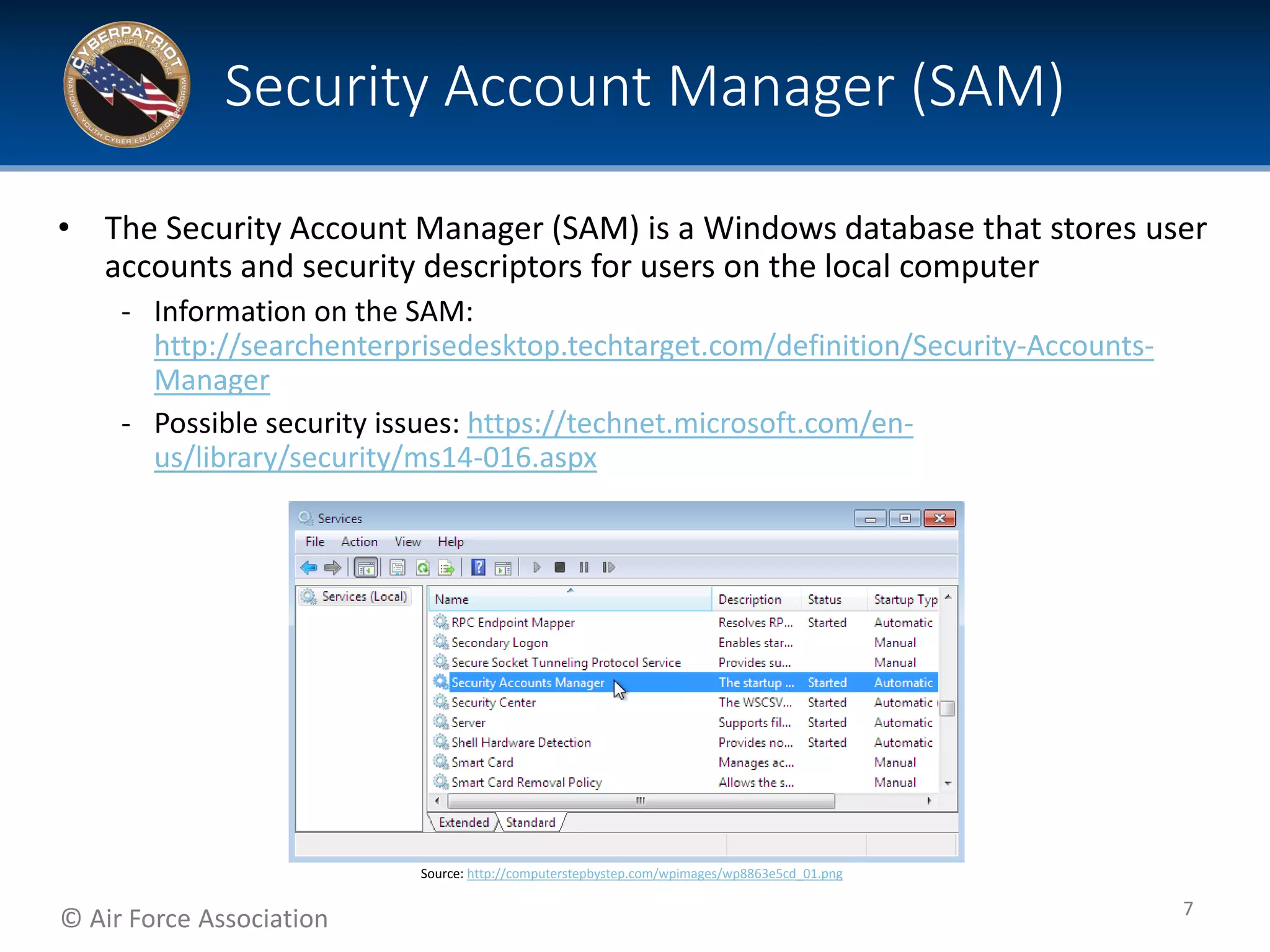 © Air Force Association
• The Security Account Manager (SAM) is a Windows database that stores user
accounts and security descriptors for users on the local computer
‐ Information on the SAM:
http://searchenterprisedesktop.techtarget.com/definition/Security-Accounts-
Manager
‐ Possible security issues: https://technet.microsoft.com/en-
us/library/security/ms14-016.aspx
Security Account Manager (SAM)
7
Source: http://computerstepbystep.com/wpimages/wp8863e5cd_01.png
 