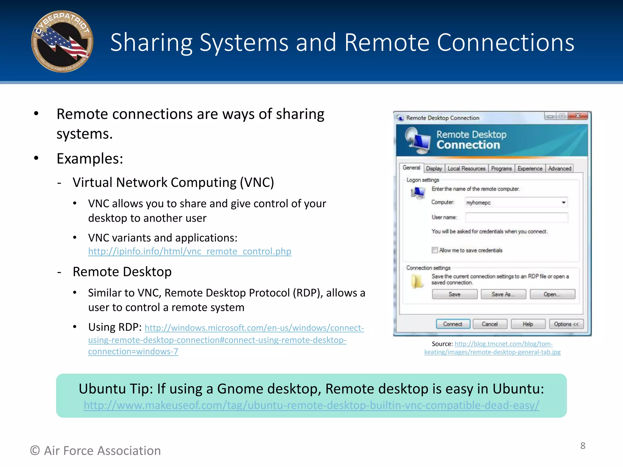 © Air Force Association
• Remote connections are ways of sharing
systems.
• Examples:
‐ Virtual Network Computing (VNC)
• VNC allows you to share and give control of your
desktop to another user
• VNC variants and applications:
http://ipinfo.info/html/vnc_remote_control.php
‐ Remote Desktop
• Similar to VNC, Remote Desktop Protocol (RDP), allows a
user to control a remote system
• Using RDP: http://windows.microsoft.com/en-us/windows/connect-
using-remote-desktop-connection#connect-using-remote-desktop-
connection=windows-7
Sharing Systems and Remote Connections
8
Source: http://blog.tmcnet.com/blog/tom-
keating/images/remote-desktop-general-tab.jpg
Ubuntu Tip: If using a Gnome desktop, Remote desktop is easy in Ubuntu:
http://www.makeuseof.com/tag/ubuntu-remote-desktop-builtin-vnc-compatible-dead-easy/
 