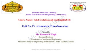 Savitribai Phule Pune University
Second Year of Mechanical Engineering (2019 Course)
Course Name:- Solid Modeling and Drafting(202042)
Unit No. IV : Geometric Transformation
Prepared by,
Mr. Hemant B Wagh
Assistant Professor
Department of Mechanical Engineering
Matoshri College of Engineering and Research Centre, Eklahare, Nashik
Matoshri College of Engineering and Research Centre, Nashik 1
 