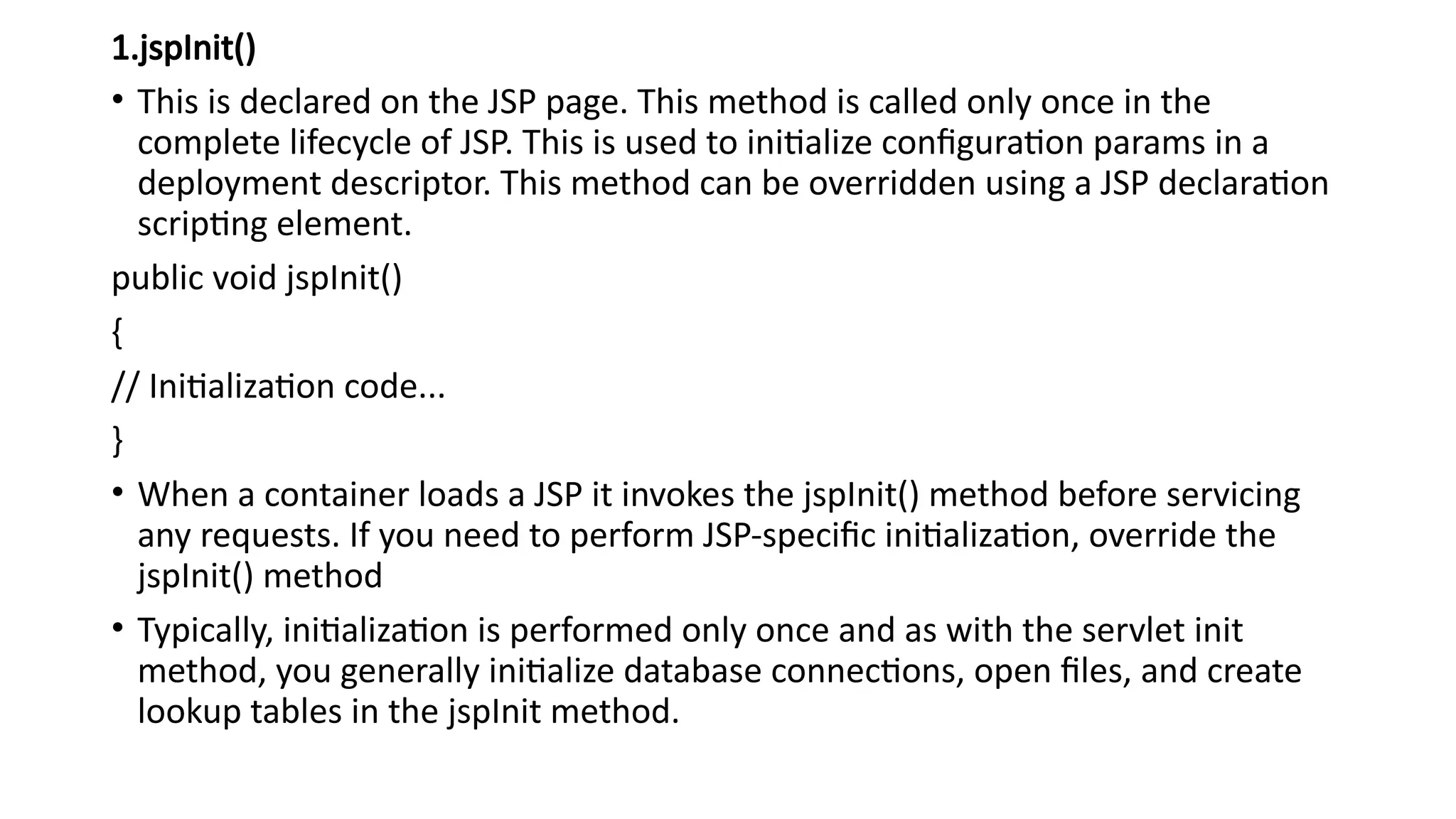 1.jspInit()
• This is declared on the JSP page. This method is called only once in the
complete lifecycle of JSP. This is used to initialize configuration params in a
deployment descriptor. This method can be overridden using a JSP declaration
scripting element.
public void jspInit()
{
// Initialization code...
}
• When a container loads a JSP it invokes the jspInit() method before servicing
any requests. If you need to perform JSP-specific initialization, override the
jspInit() method
• Typically, initialization is performed only once and as with the servlet init
method, you generally initialize database connections, open files, and create
lookup tables in the jspInit method.
 