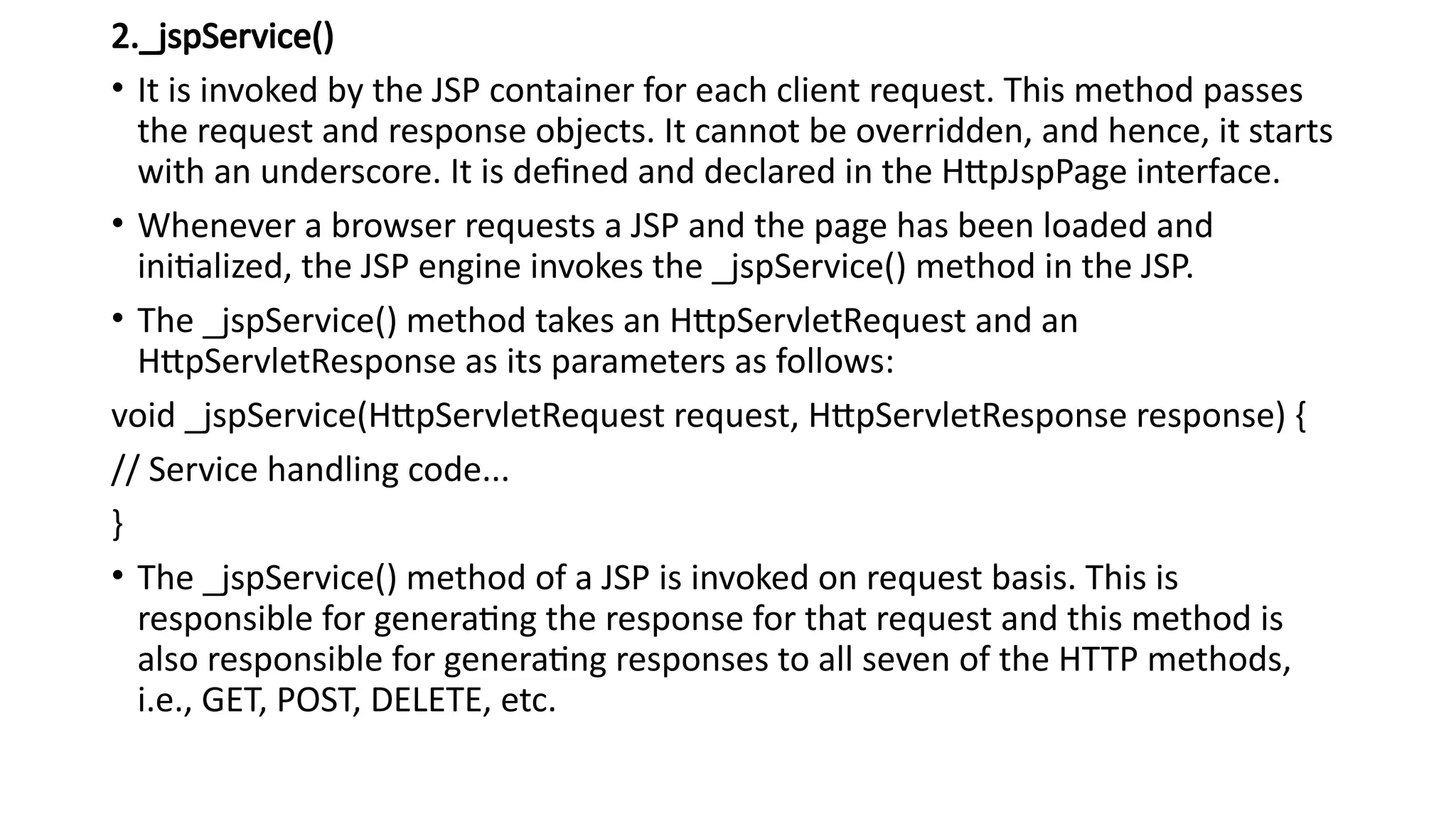 2._jspService()
• It is invoked by the JSP container for each client request. This method passes
the request and response objects. It cannot be overridden, and hence, it starts
with an underscore. It is defined and declared in the HttpJspPage interface.
• Whenever a browser requests a JSP and the page has been loaded and
initialized, the JSP engine invokes the _jspService() method in the JSP.
• The _jspService() method takes an HttpServletRequest and an
HttpServletResponse as its parameters as follows:
void _jspService(HttpServletRequest request, HttpServletResponse response) {
// Service handling code...
}
• The _jspService() method of a JSP is invoked on request basis. This is
responsible for generating the response for that request and this method is
also responsible for generating responses to all seven of the HTTP methods,
i.e., GET, POST, DELETE, etc.
 