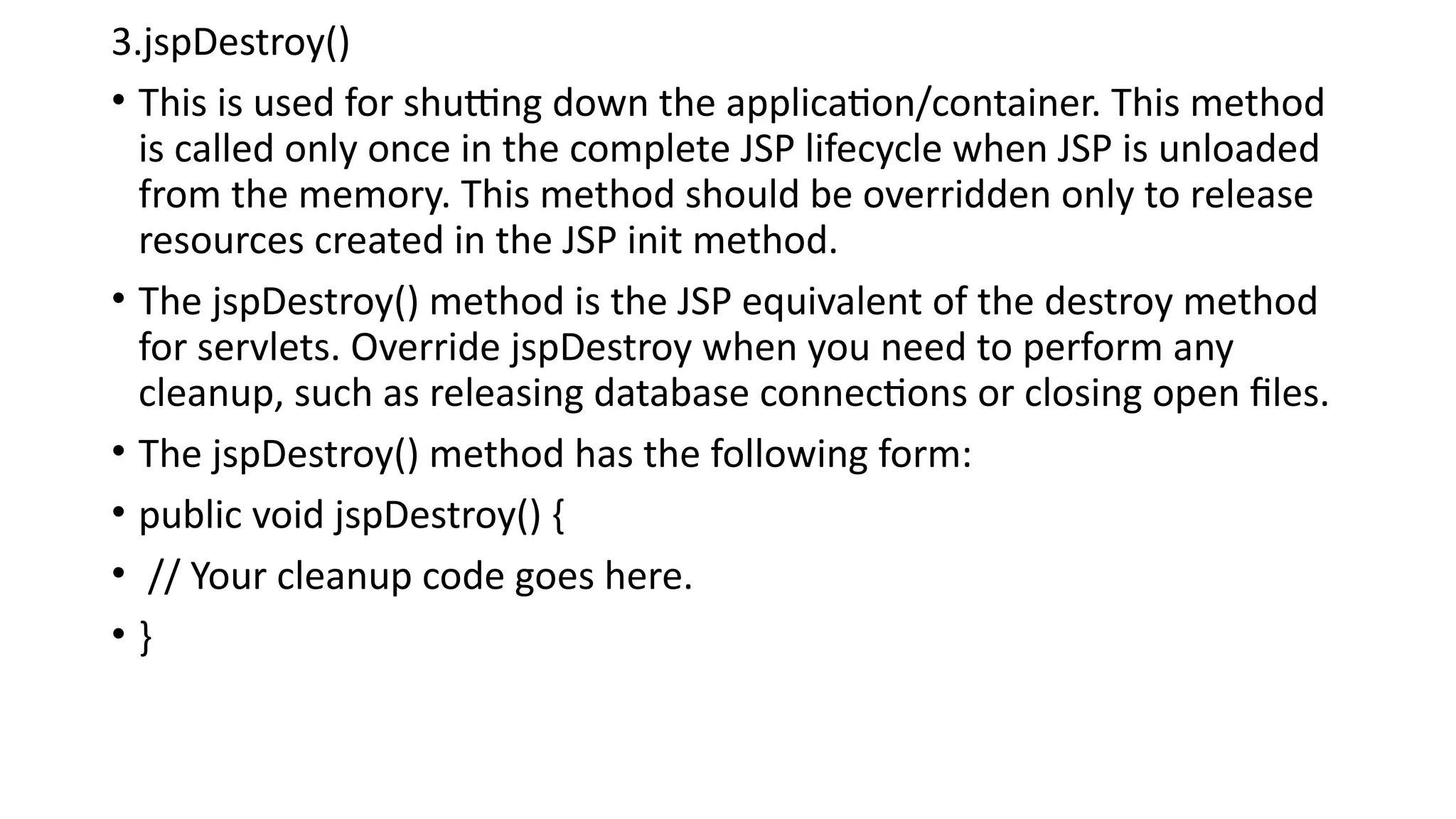 3.jspDestroy()
• This is used for shutting down the application/container. This method
is called only once in the complete JSP lifecycle when JSP is unloaded
from the memory. This method should be overridden only to release
resources created in the JSP init method.
• The jspDestroy() method is the JSP equivalent of the destroy method
for servlets. Override jspDestroy when you need to perform any
cleanup, such as releasing database connections or closing open files.
• The jspDestroy() method has the following form:
• public void jspDestroy() {
• // Your cleanup code goes here.
• }
 