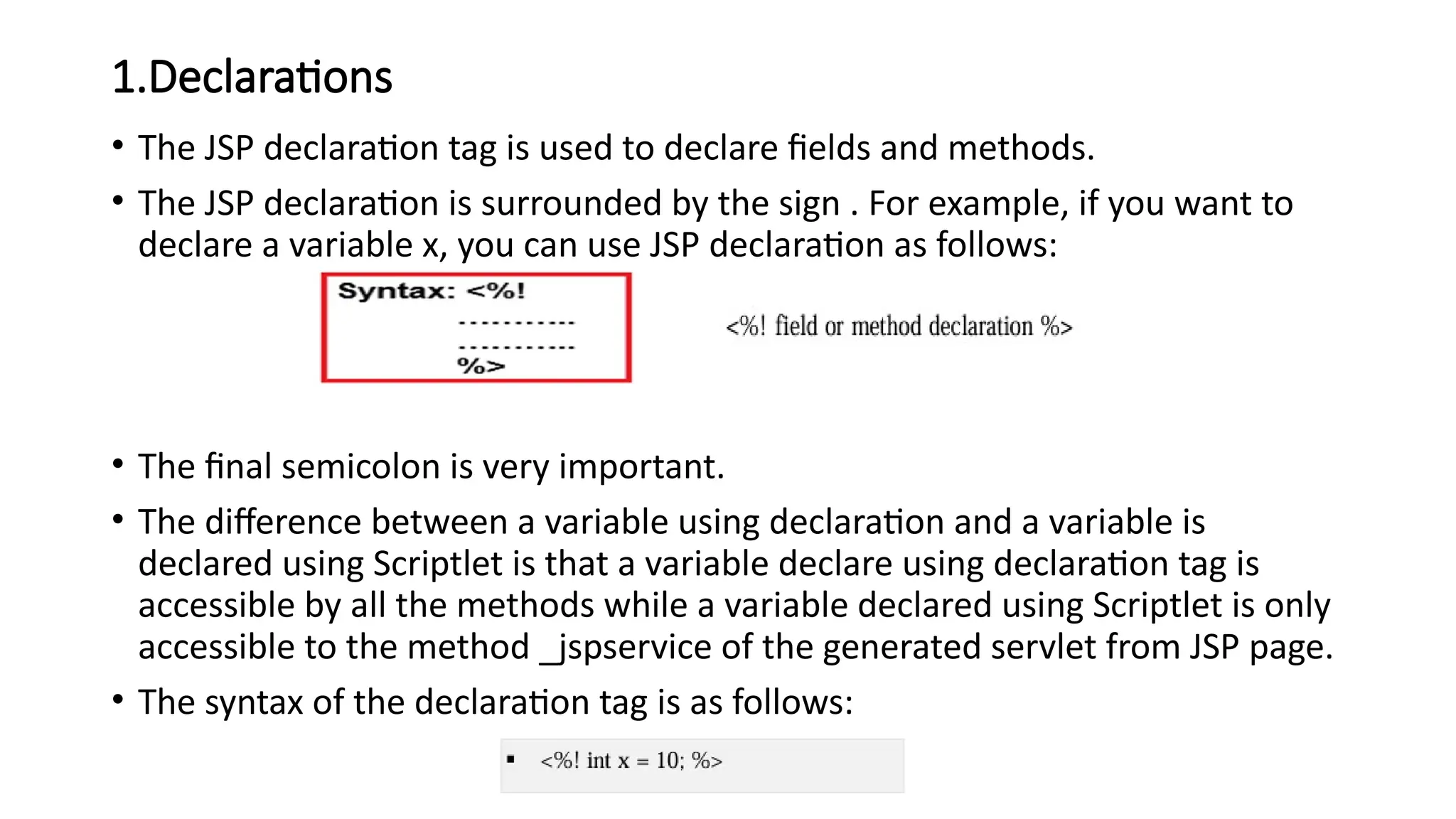 1.Declarations
• The JSP declaration tag is used to declare fields and methods.
• The JSP declaration is surrounded by the sign . For example, if you want to
declare a variable x, you can use JSP declaration as follows:
• The final semicolon is very important.
• The difference between a variable using declaration and a variable is
declared using Scriptlet is that a variable declare using declaration tag is
accessible by all the methods while a variable declared using Scriptlet is only
accessible to the method _jspservice of the generated servlet from JSP page.
• The syntax of the declaration tag is as follows:
 