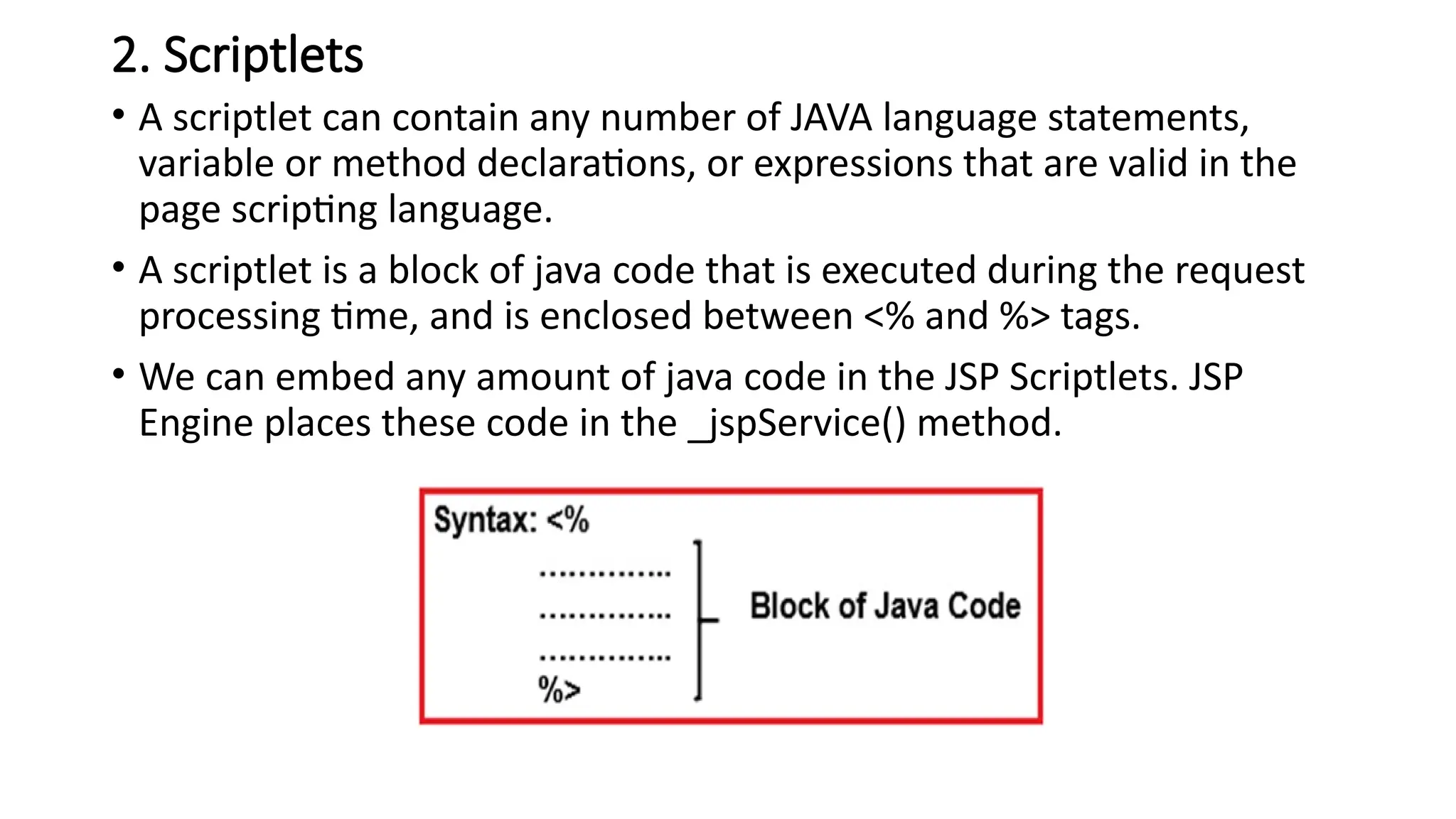 2. Scriptlets
• A scriptlet can contain any number of JAVA language statements,
variable or method declarations, or expressions that are valid in the
page scripting language.
• A scriptlet is a block of java code that is executed during the request
processing time, and is enclosed between <% and %> tags.
• We can embed any amount of java code in the JSP Scriptlets. JSP
Engine places these code in the _jspService() method.
 