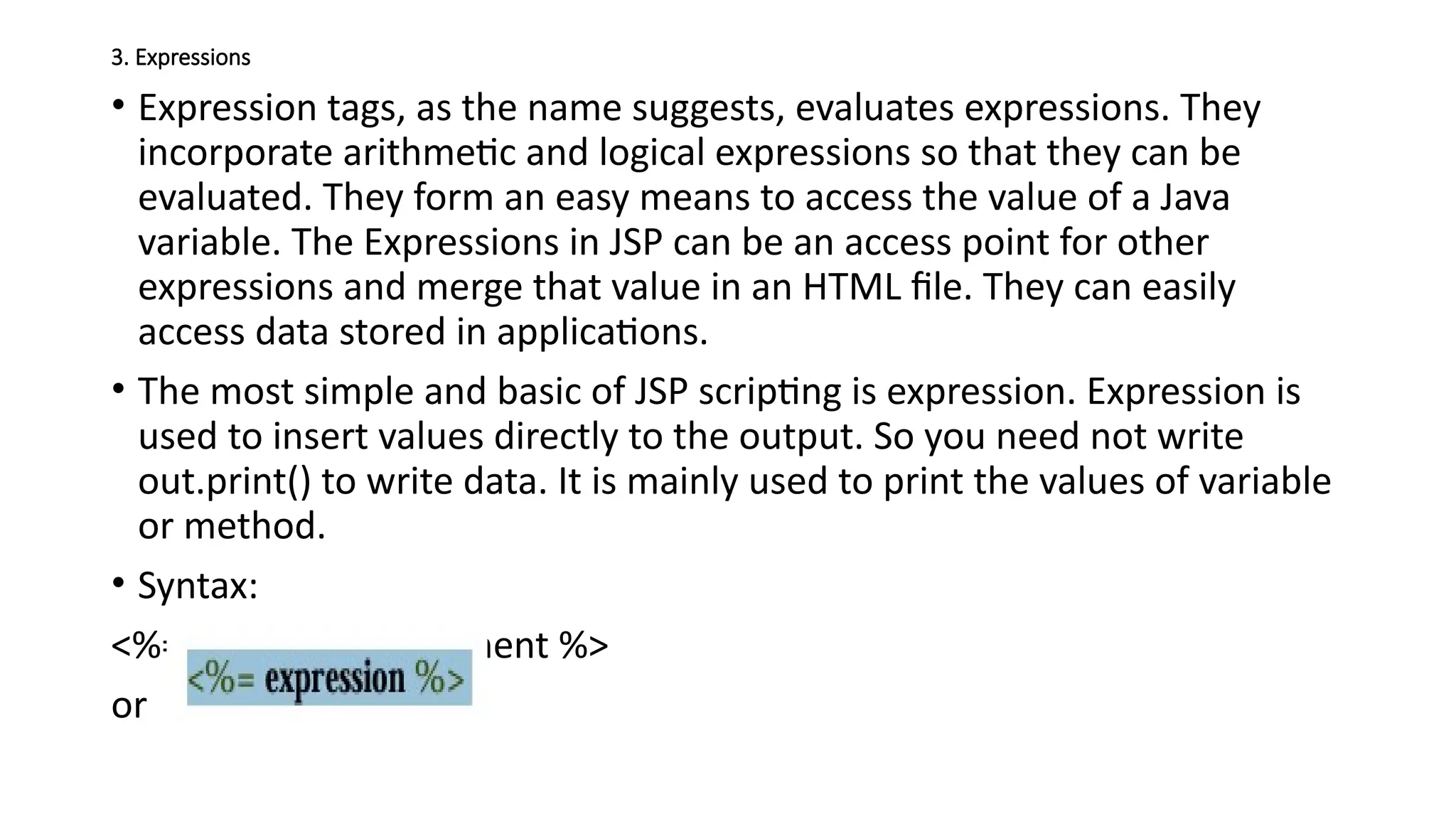 3. Expressions
• Expression tags, as the name suggests, evaluates expressions. They
incorporate arithmetic and logical expressions so that they can be
evaluated. They form an easy means to access the value of a Java
variable. The Expressions in JSP can be an access point for other
expressions and merge that value in an HTML file. They can easily
access data stored in applications.
• The most simple and basic of JSP scripting is expression. Expression is
used to insert values directly to the output. So you need not write
out.print() to write data. It is mainly used to print the values of variable
or method.
• Syntax:
<%=expression/statement %>
or
 
