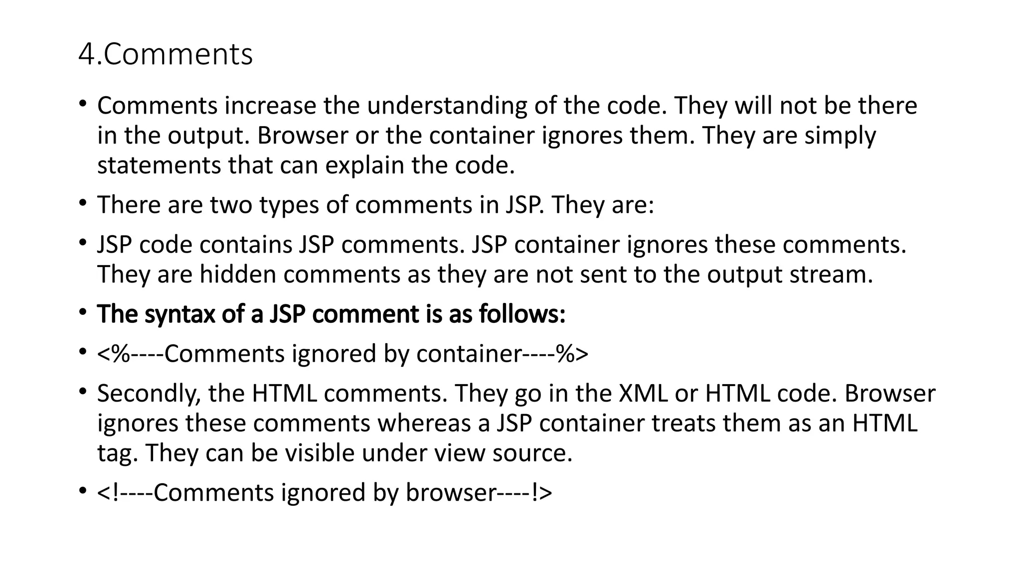 4.Comments
• Comments increase the understanding of the code. They will not be there
in the output. Browser or the container ignores them. They are simply
statements that can explain the code.
• There are two types of comments in JSP. They are:
• JSP code contains JSP comments. JSP container ignores these comments.
They are hidden comments as they are not sent to the output stream.
• The syntax of a JSP comment is as follows:
• <%----Comments ignored by container----%>
• Secondly, the HTML comments. They go in the XML or HTML code. Browser
ignores these comments whereas a JSP container treats them as an HTML
tag. They can be visible under view source.
• <!----Comments ignored by browser----!>
 