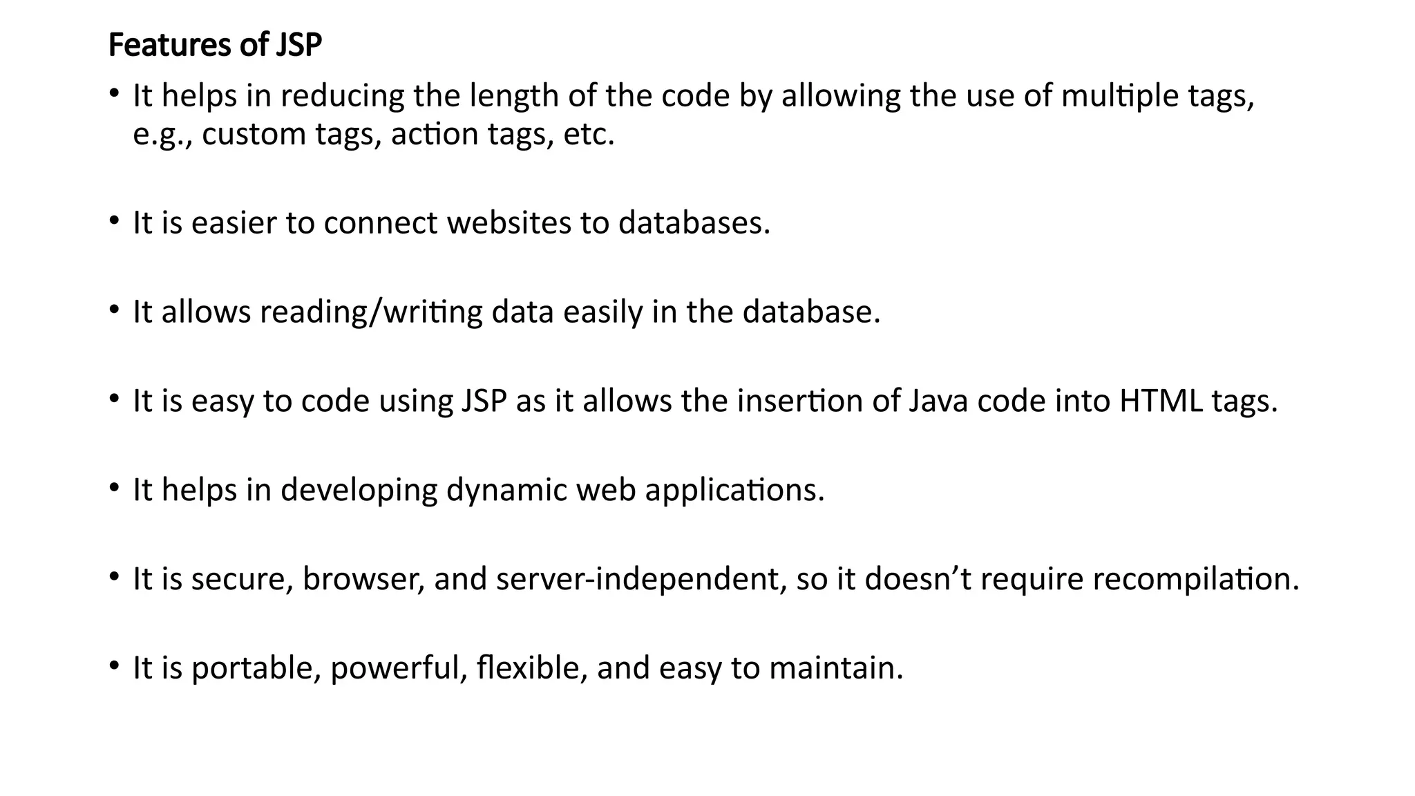 Features of JSP
• It helps in reducing the length of the code by allowing the use of multiple tags,
e.g., custom tags, action tags, etc.
• It is easier to connect websites to databases.
• It allows reading/writing data easily in the database.
• It is easy to code using JSP as it allows the insertion of Java code into HTML tags.
• It helps in developing dynamic web applications.
• It is secure, browser, and server-independent, so it doesn’t require recompilation.
• It is portable, powerful, flexible, and easy to maintain.
 