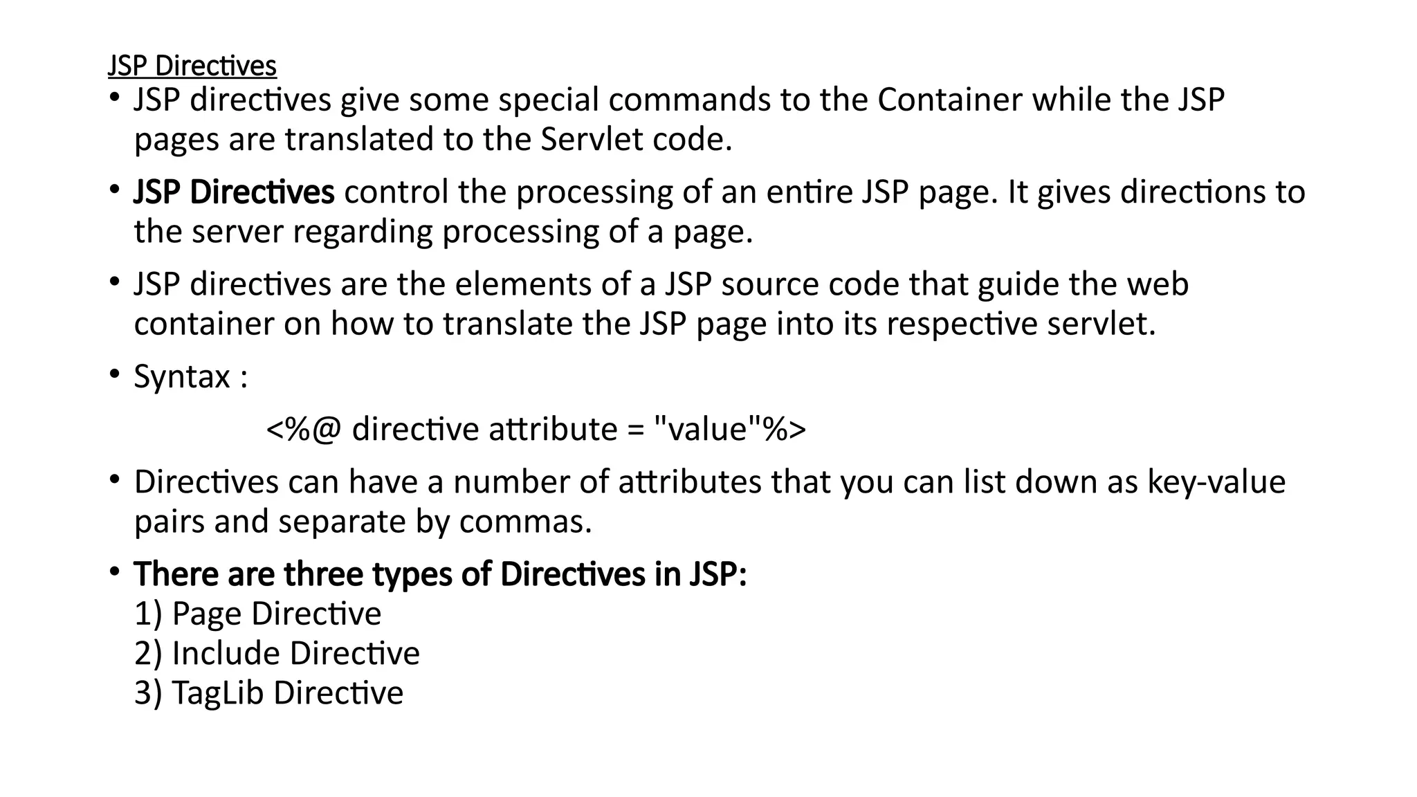 JSP Directives
• JSP directives give some special commands to the Container while the JSP
pages are translated to the Servlet code.
• JSP Directives control the processing of an entire JSP page. It gives directions to
the server regarding processing of a page.
• JSP directives are the elements of a JSP source code that guide the web
container on how to translate the JSP page into its respective servlet.
• Syntax :
<%@ directive attribute = "value"%>
• Directives can have a number of attributes that you can list down as key-value
pairs and separate by commas.
• There are three types of Directives in JSP:
1) Page Directive
2) Include Directive
3) TagLib Directive
 