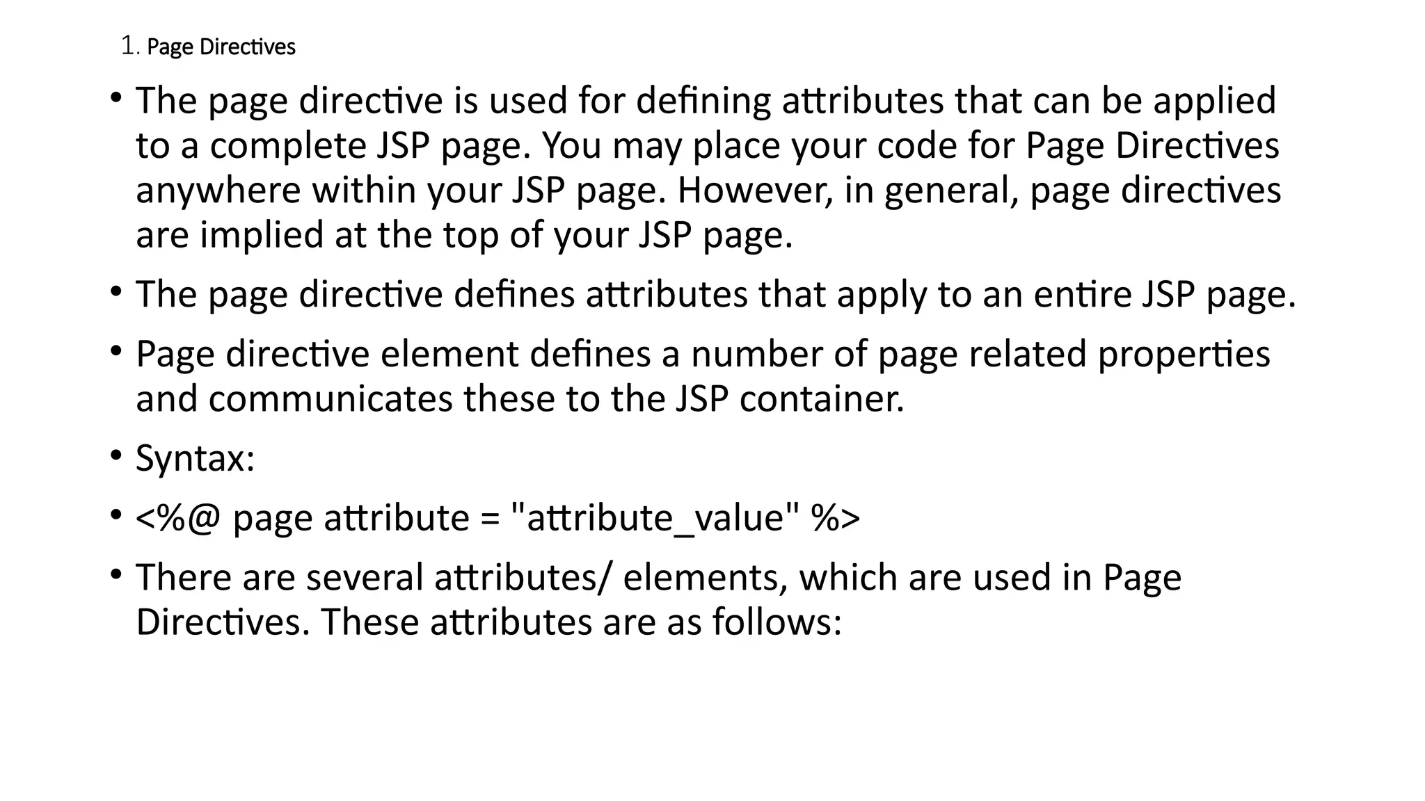 1. Page Directives
• The page directive is used for defining attributes that can be applied
to a complete JSP page. You may place your code for Page Directives
anywhere within your JSP page. However, in general, page directives
are implied at the top of your JSP page.
• The page directive defines attributes that apply to an entire JSP page.
• Page directive element defines a number of page related properties
and communicates these to the JSP container.
• Syntax:
• <%@ page attribute = "attribute_value" %>
• There are several attributes/ elements, which are used in Page
Directives. These attributes are as follows:
 