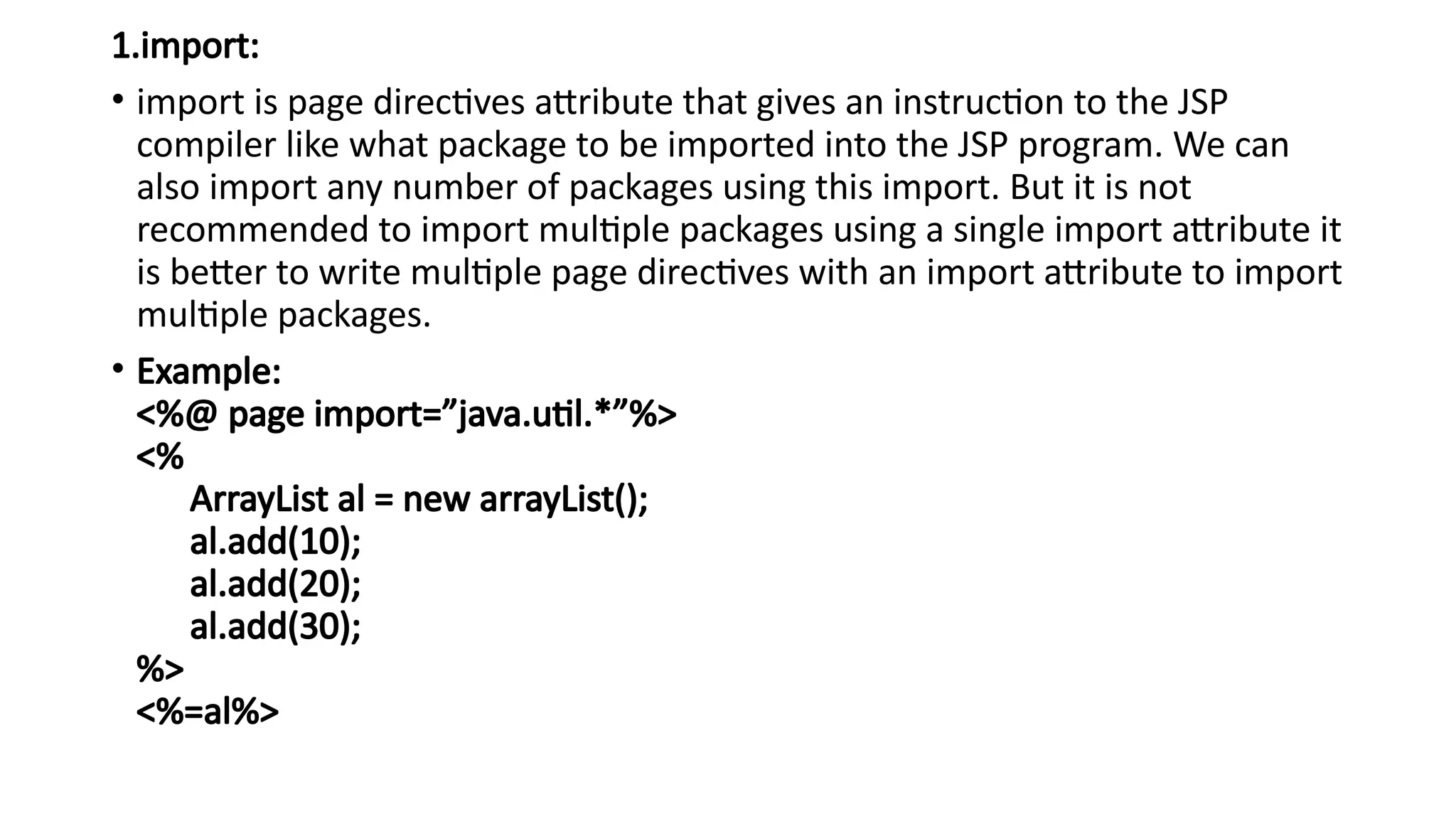 1.import:
• import is page directives attribute that gives an instruction to the JSP
compiler like what package to be imported into the JSP program. We can
also import any number of packages using this import. But it is not
recommended to import multiple packages using a single import attribute it
is better to write multiple page directives with an import attribute to import
multiple packages.
• Example:
<%@ page import=”java.util.*”%>
<%
ArrayList al = new arrayList();
al.add(10);
al.add(20);
al.add(30);
%>
<%=al%>
 