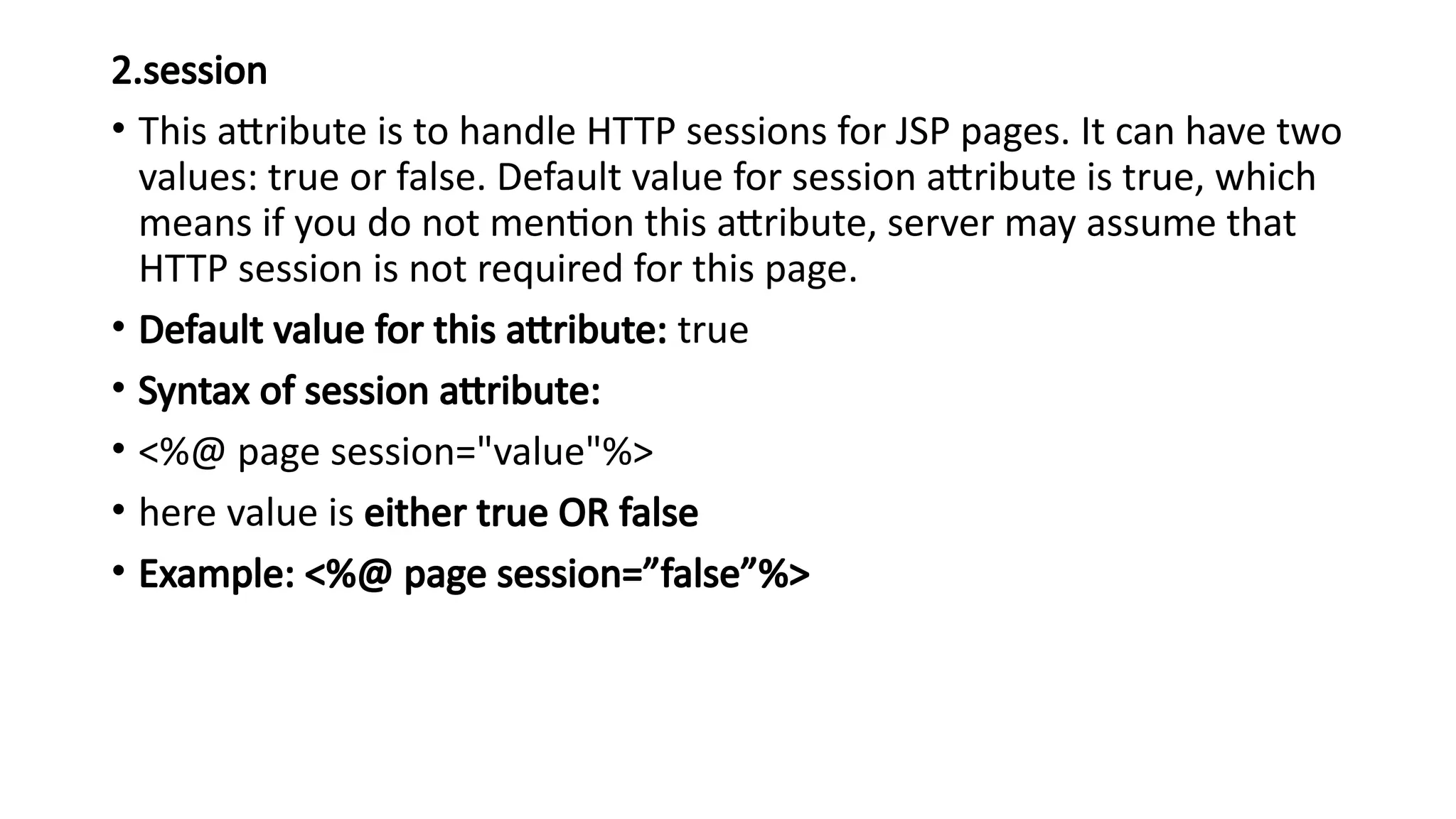 2.session
• This attribute is to handle HTTP sessions for JSP pages. It can have two
values: true or false. Default value for session attribute is true, which
means if you do not mention this attribute, server may assume that
HTTP session is not required for this page.
• Default value for this attribute: true
• Syntax of session attribute:
• <%@ page session="value"%>
• here value is either true OR false
• Example: <%@ page session=”false”%>
 