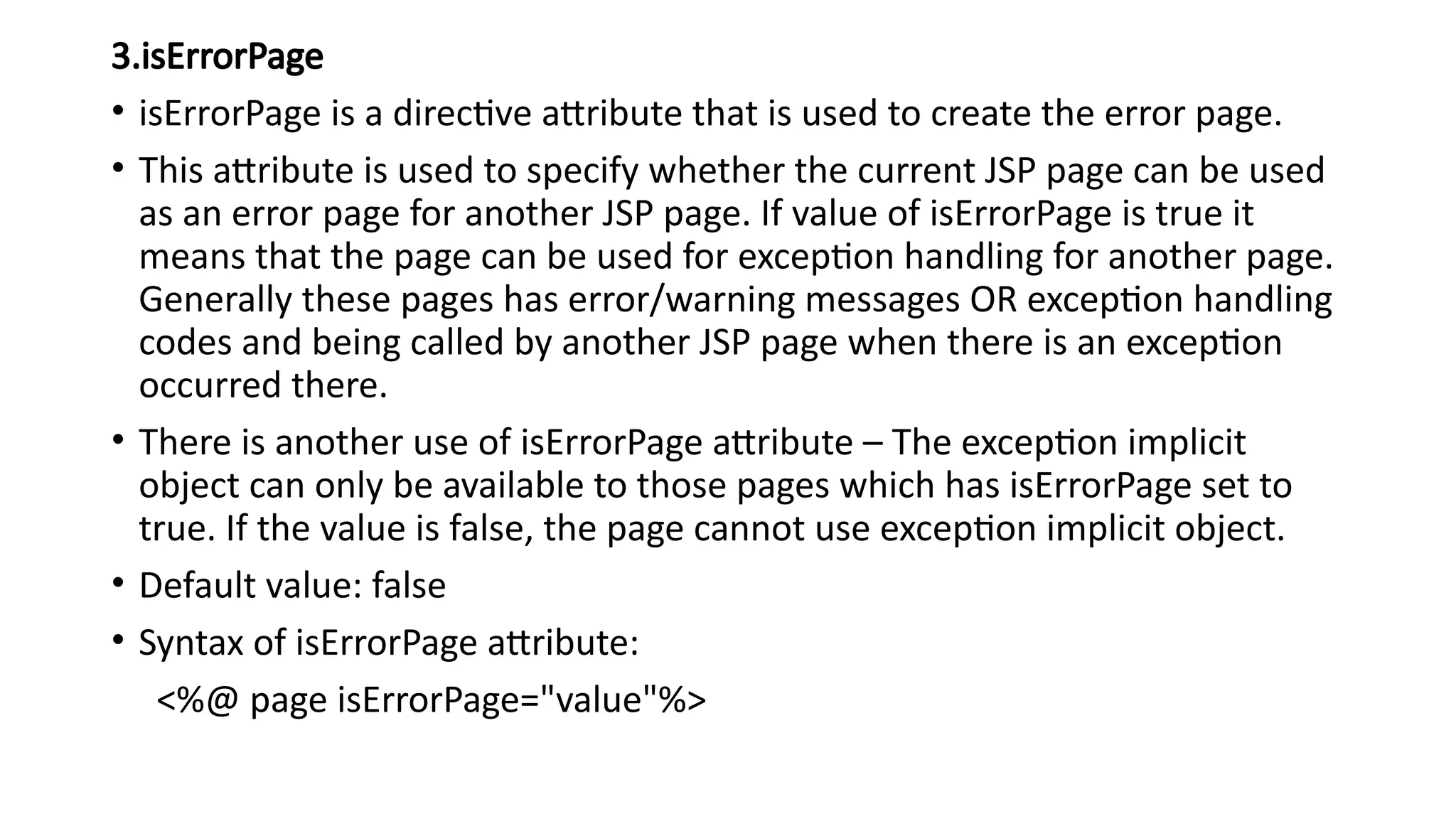 3.isErrorPage
• isErrorPage is a directive attribute that is used to create the error page.
• This attribute is used to specify whether the current JSP page can be used
as an error page for another JSP page. If value of isErrorPage is true it
means that the page can be used for exception handling for another page.
Generally these pages has error/warning messages OR exception handling
codes and being called by another JSP page when there is an exception
occurred there.
• There is another use of isErrorPage attribute – The exception implicit
object can only be available to those pages which has isErrorPage set to
true. If the value is false, the page cannot use exception implicit object.
• Default value: false
• Syntax of isErrorPage attribute:
<%@ page isErrorPage="value"%>
 
