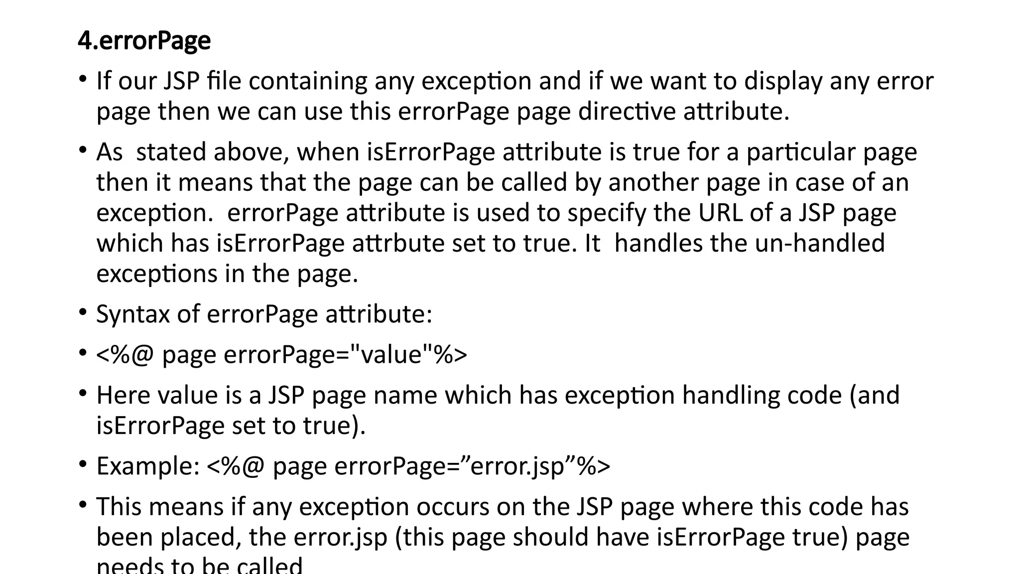 4.errorPage
• If our JSP file containing any exception and if we want to display any error
page then we can use this errorPage page directive attribute.
• As stated above, when isErrorPage attribute is true for a particular page
then it means that the page can be called by another page in case of an
exception. errorPage attribute is used to specify the URL of a JSP page
which has isErrorPage attrbute set to true. It handles the un-handled
exceptions in the page.
• Syntax of errorPage attribute:
• <%@ page errorPage="value"%>
• Here value is a JSP page name which has exception handling code (and
isErrorPage set to true).
• Example: <%@ page errorPage=”error.jsp”%>
• This means if any exception occurs on the JSP page where this code has
been placed, the error.jsp (this page should have isErrorPage true) page
 
