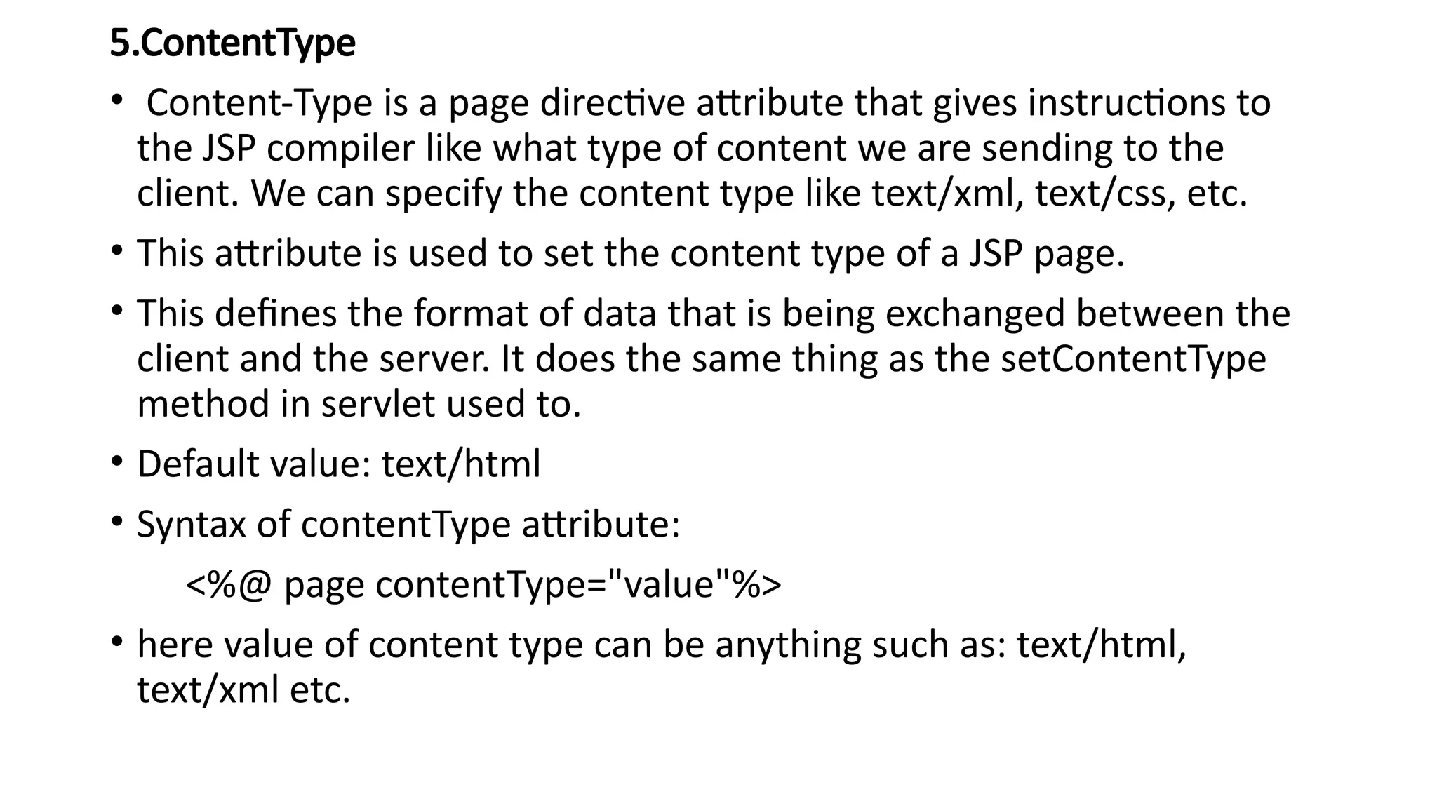 5.ContentType
• Content-Type is a page directive attribute that gives instructions to
the JSP compiler like what type of content we are sending to the
client. We can specify the content type like text/xml, text/css, etc.
• This attribute is used to set the content type of a JSP page.
• This defines the format of data that is being exchanged between the
client and the server. It does the same thing as the setContentType
method in servlet used to.
• Default value: text/html
• Syntax of contentType attribute:
<%@ page contentType="value"%>
• here value of content type can be anything such as: text/html,
text/xml etc.
 