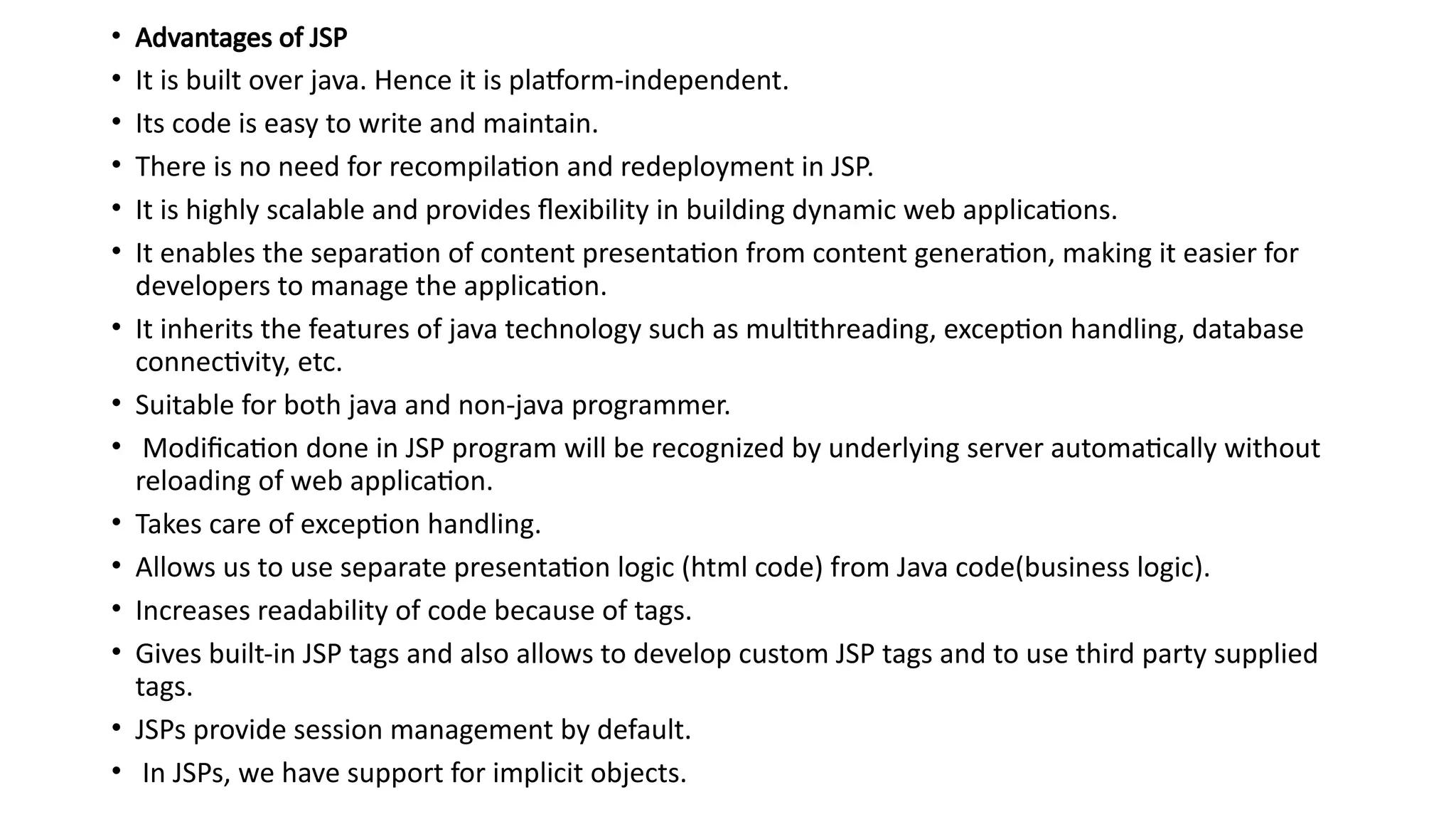 • Advantages of JSP
• It is built over java. Hence it is platform-independent.
• Its code is easy to write and maintain.
• There is no need for recompilation and redeployment in JSP.
• It is highly scalable and provides flexibility in building dynamic web applications.
• It enables the separation of content presentation from content generation, making it easier for
developers to manage the application.
• It inherits the features of java technology such as multithreading, exception handling, database
connectivity, etc.
• Suitable for both java and non-java programmer.
• Modification done in JSP program will be recognized by underlying server automatically without
reloading of web application.
• Takes care of exception handling.
• Allows us to use separate presentation logic (html code) from Java code(business logic).
• Increases readability of code because of tags.
• Gives built-in JSP tags and also allows to develop custom JSP tags and to use third party supplied
tags.
• JSPs provide session management by default.
• In JSPs, we have support for implicit objects.
 