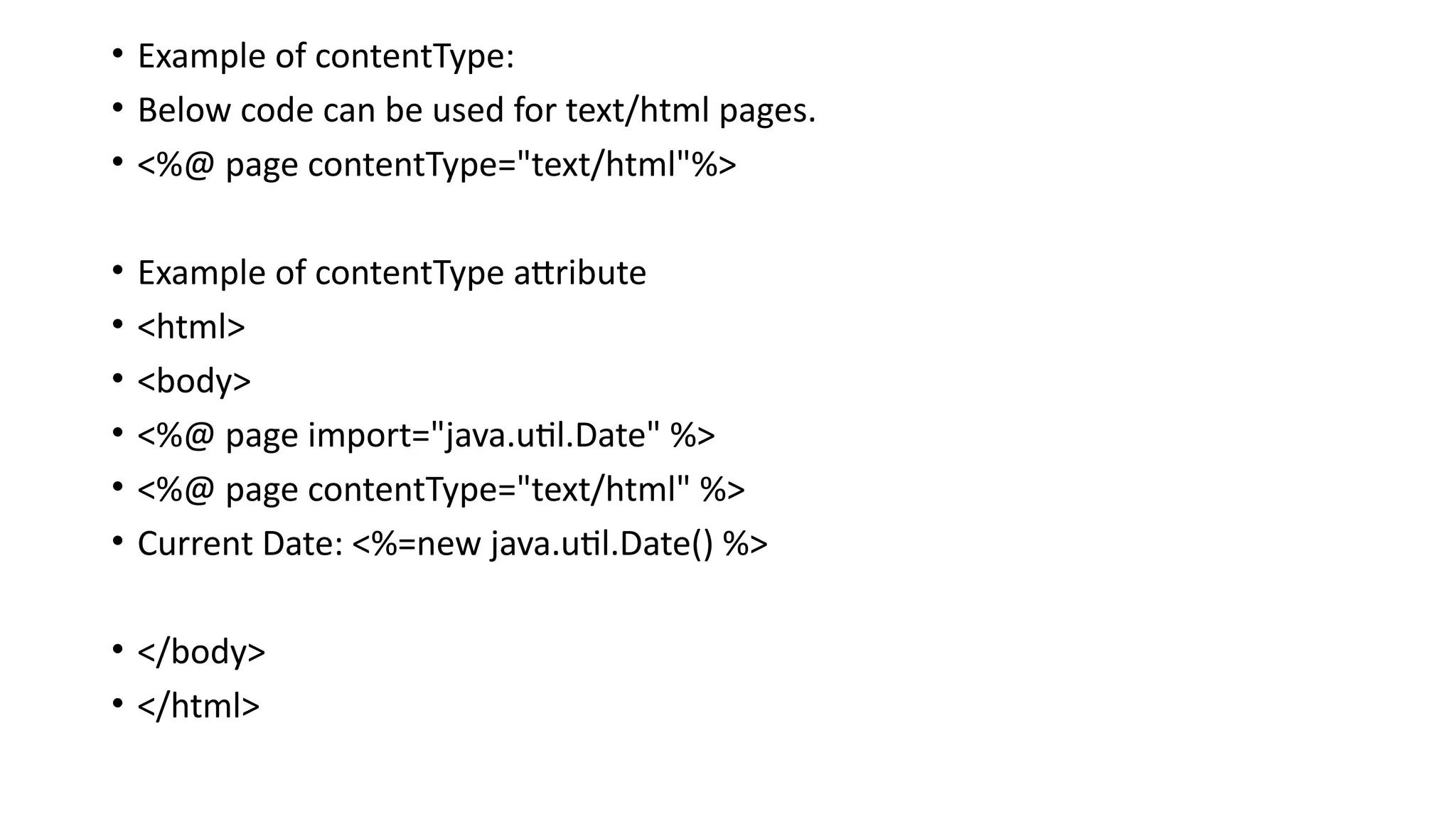 • Example of contentType:
• Below code can be used for text/html pages.
• <%@ page contentType="text/html"%>
• Example of contentType attribute
• <html>
• <body>
• <%@ page import="java.util.Date" %>
• <%@ page contentType="text/html" %>
• Current Date: <%=new java.util.Date() %>
• </body>
• </html>
 