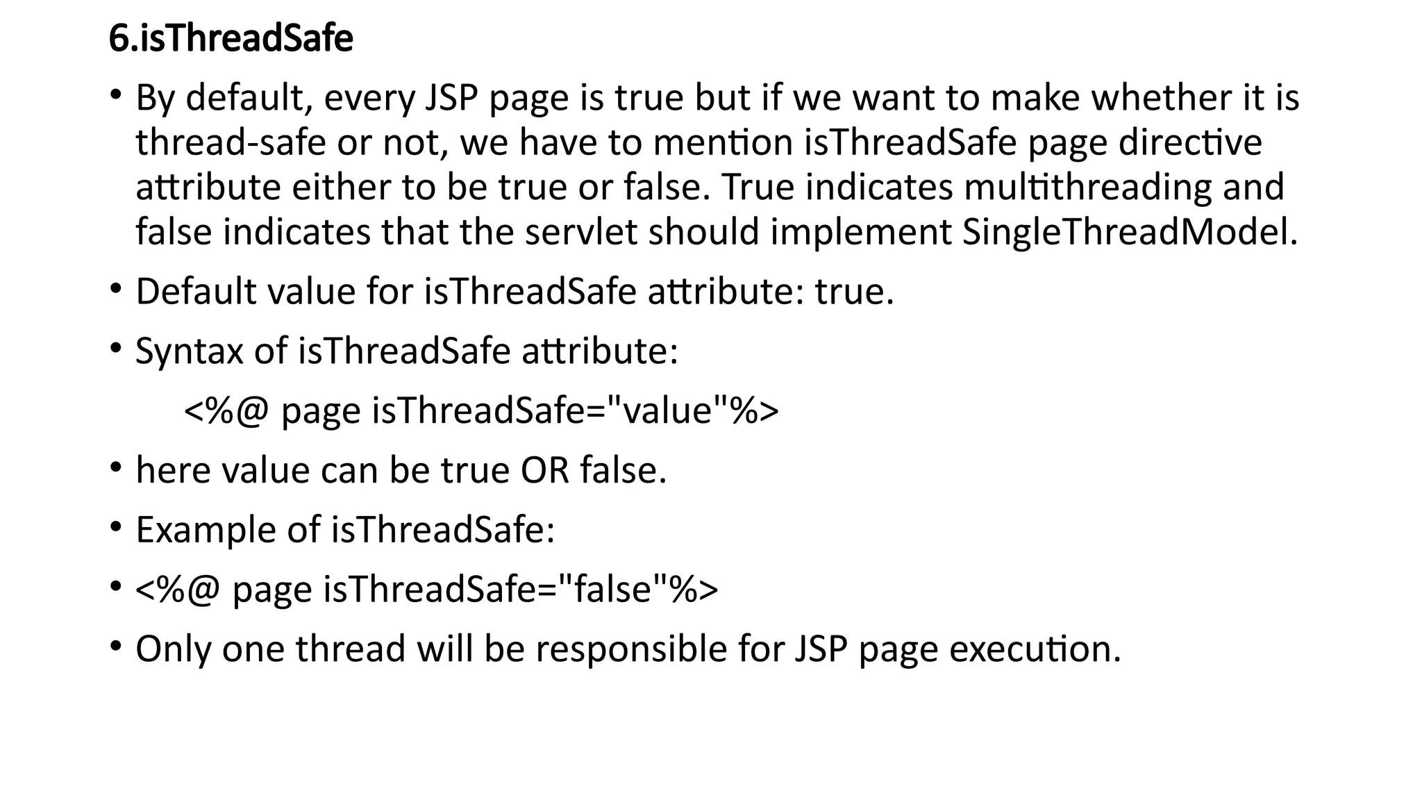 6.isThreadSafe
• By default, every JSP page is true but if we want to make whether it is
thread-safe or not, we have to mention isThreadSafe page directive
attribute either to be true or false. True indicates multithreading and
false indicates that the servlet should implement SingleThreadModel.
• Default value for isThreadSafe attribute: true.
• Syntax of isThreadSafe attribute:
<%@ page isThreadSafe="value"%>
• here value can be true OR false.
• Example of isThreadSafe:
• <%@ page isThreadSafe="false"%>
• Only one thread will be responsible for JSP page execution.
 