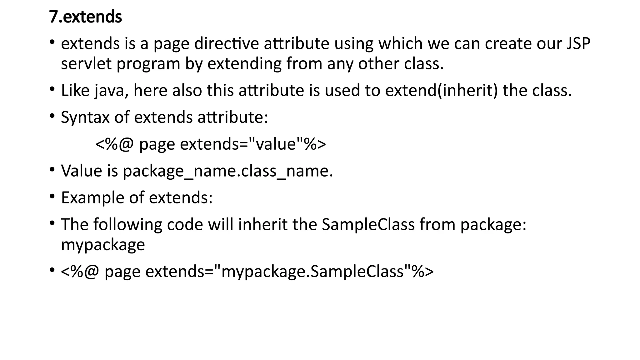 7.extends
• extends is a page directive attribute using which we can create our JSP
servlet program by extending from any other class.
• Like java, here also this attribute is used to extend(inherit) the class.
• Syntax of extends attribute:
<%@ page extends="value"%>
• Value is package_name.class_name.
• Example of extends:
• The following code will inherit the SampleClass from package:
mypackage
• <%@ page extends="mypackage.SampleClass"%>
 