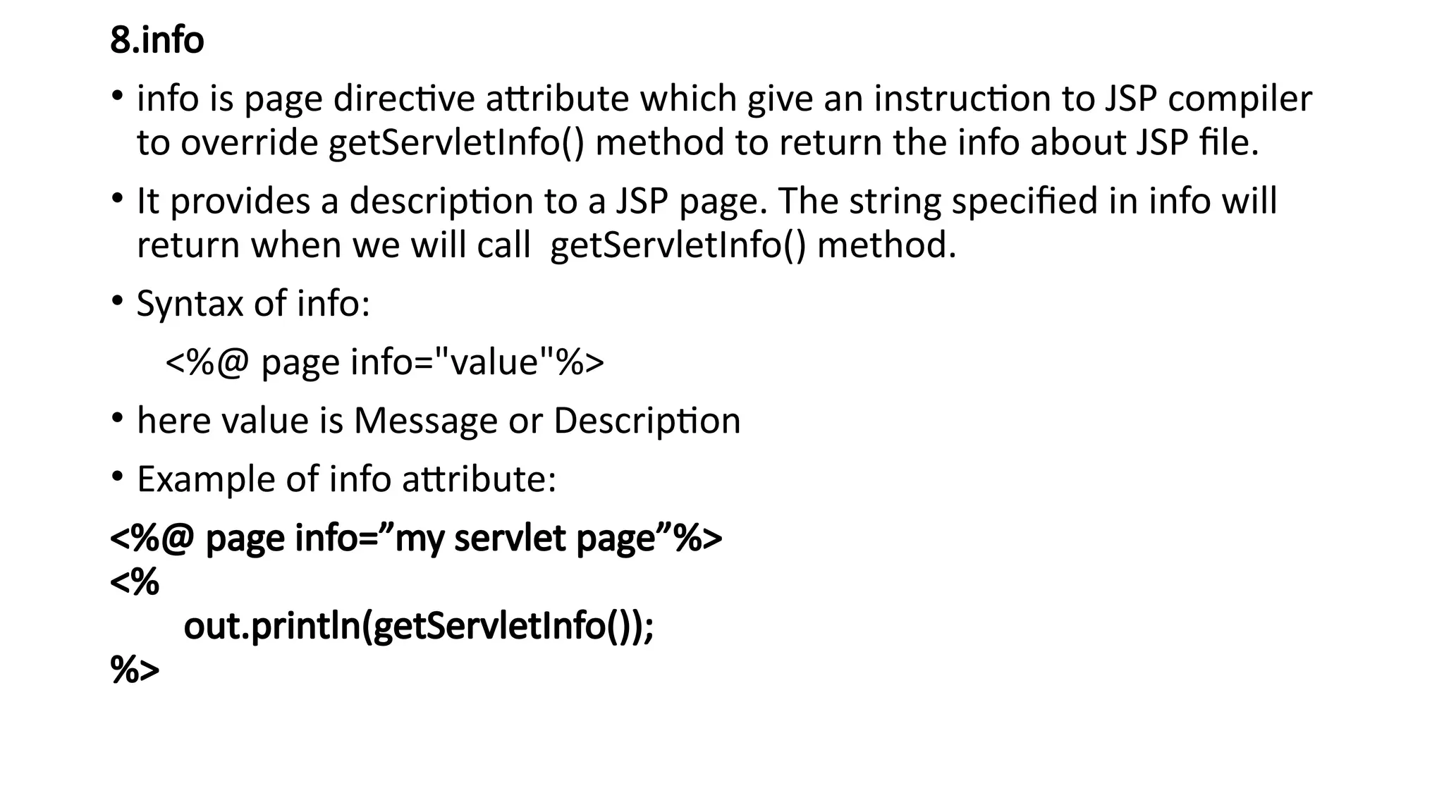 8.info
• info is page directive attribute which give an instruction to JSP compiler
to override getServletInfo() method to return the info about JSP file.
• It provides a description to a JSP page. The string specified in info will
return when we will call getServletInfo() method.
• Syntax of info:
<%@ page info="value"%>
• here value is Message or Description
• Example of info attribute:
<%@ page info=”my servlet page”%>
<%
out.println(getServletInfo());
%>
 