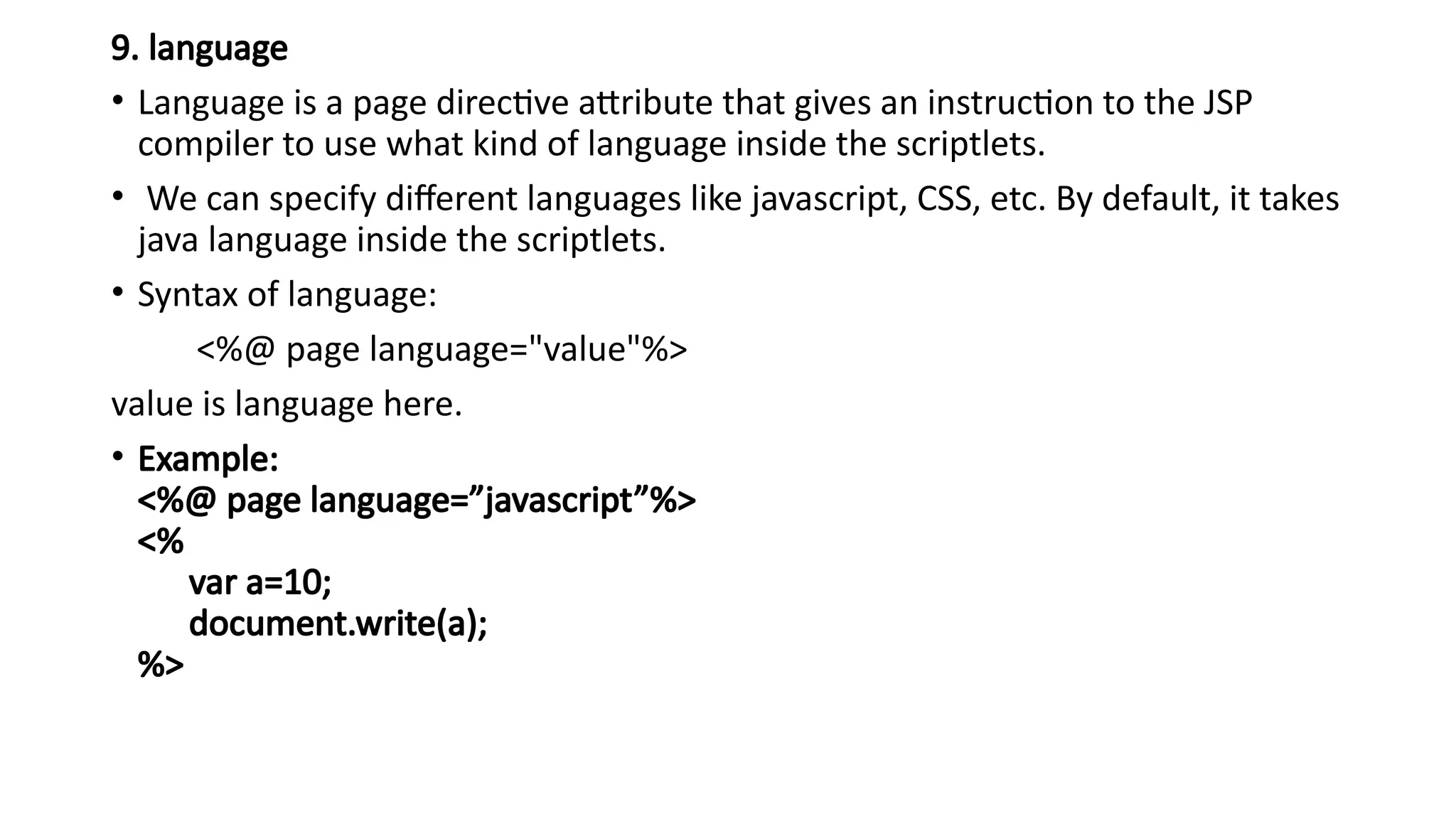 9. language
• Language is a page directive attribute that gives an instruction to the JSP
compiler to use what kind of language inside the scriptlets.
• We can specify different languages like javascript, CSS, etc. By default, it takes
java language inside the scriptlets.
• Syntax of language:
<%@ page language="value"%>
value is language here.
• Example:
<%@ page language=”javascript”%>
<%
var a=10;
document.write(a);
%>
 