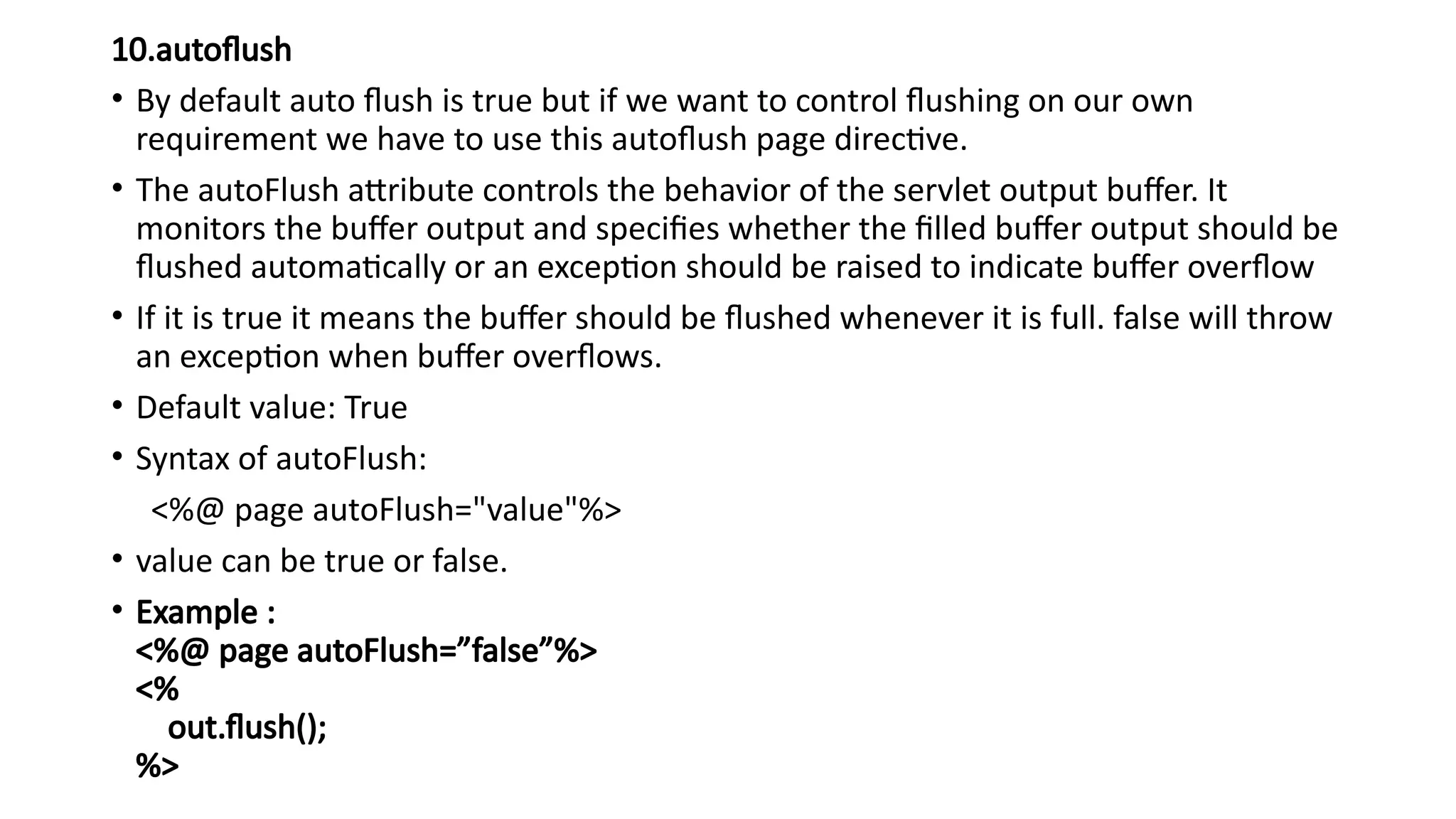 10.autoflush
• By default auto flush is true but if we want to control flushing on our own
requirement we have to use this autoflush page directive.
• The autoFlush attribute controls the behavior of the servlet output buffer. It
monitors the buffer output and specifies whether the filled buffer output should be
flushed automatically or an exception should be raised to indicate buffer overflow
• If it is true it means the buffer should be flushed whenever it is full. false will throw
an exception when buffer overflows.
• Default value: True
• Syntax of autoFlush:
<%@ page autoFlush="value"%>
• value can be true or false.
• Example :
<%@ page autoFlush=”false”%>
<%
out.flush();
%>
 