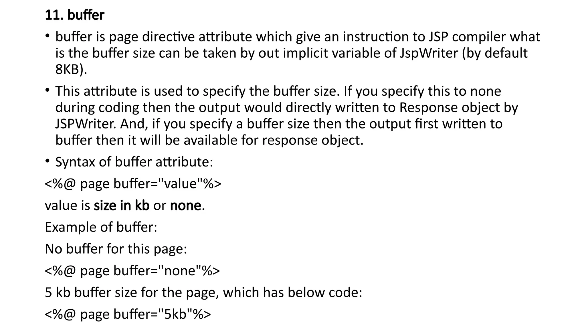 11. buffer
• buffer is page directive attribute which give an instruction to JSP compiler what
is the buffer size can be taken by out implicit variable of JspWriter (by default
8KB).
• This attribute is used to specify the buffer size. If you specify this to none
during coding then the output would directly written to Response object by
JSPWriter. And, if you specify a buffer size then the output first written to
buffer then it will be available for response object.
• Syntax of buffer attribute:
<%@ page buffer="value"%>
value is size in kb or none.
Example of buffer:
No buffer for this page:
<%@ page buffer="none"%>
5 kb buffer size for the page, which has below code:
<%@ page buffer="5kb"%>
 