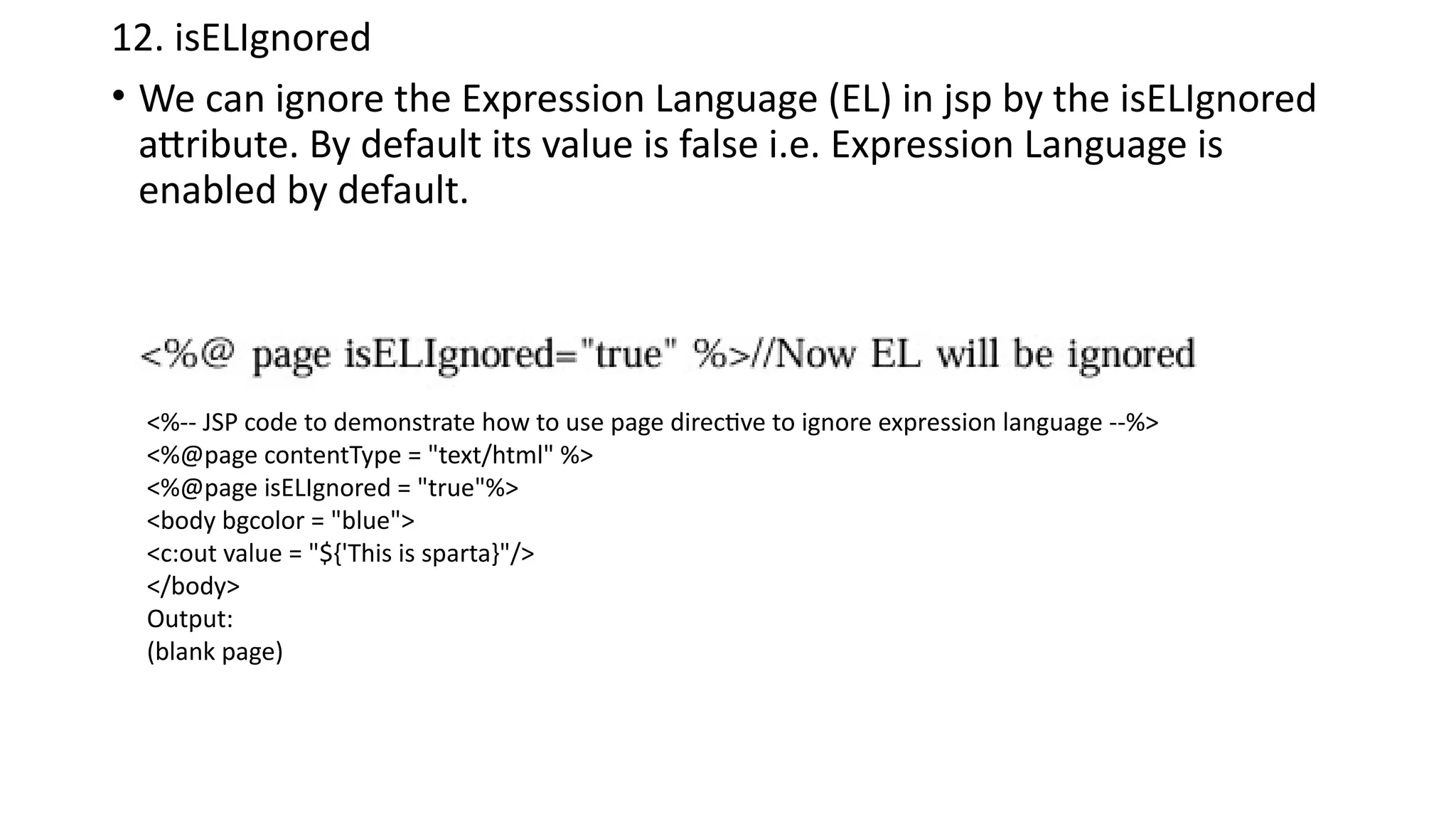 12. isELIgnored
• We can ignore the Expression Language (EL) in jsp by the isELIgnored
attribute. By default its value is false i.e. Expression Language is
enabled by default.
<%-- JSP code to demonstrate how to use page directive to ignore expression language --%>
<%@page contentType = "text/html" %>
<%@page isELIgnored = "true"%>
<body bgcolor = "blue">
<c:out value = "${'This is sparta}"/>
</body>
Output:
(blank page)
 