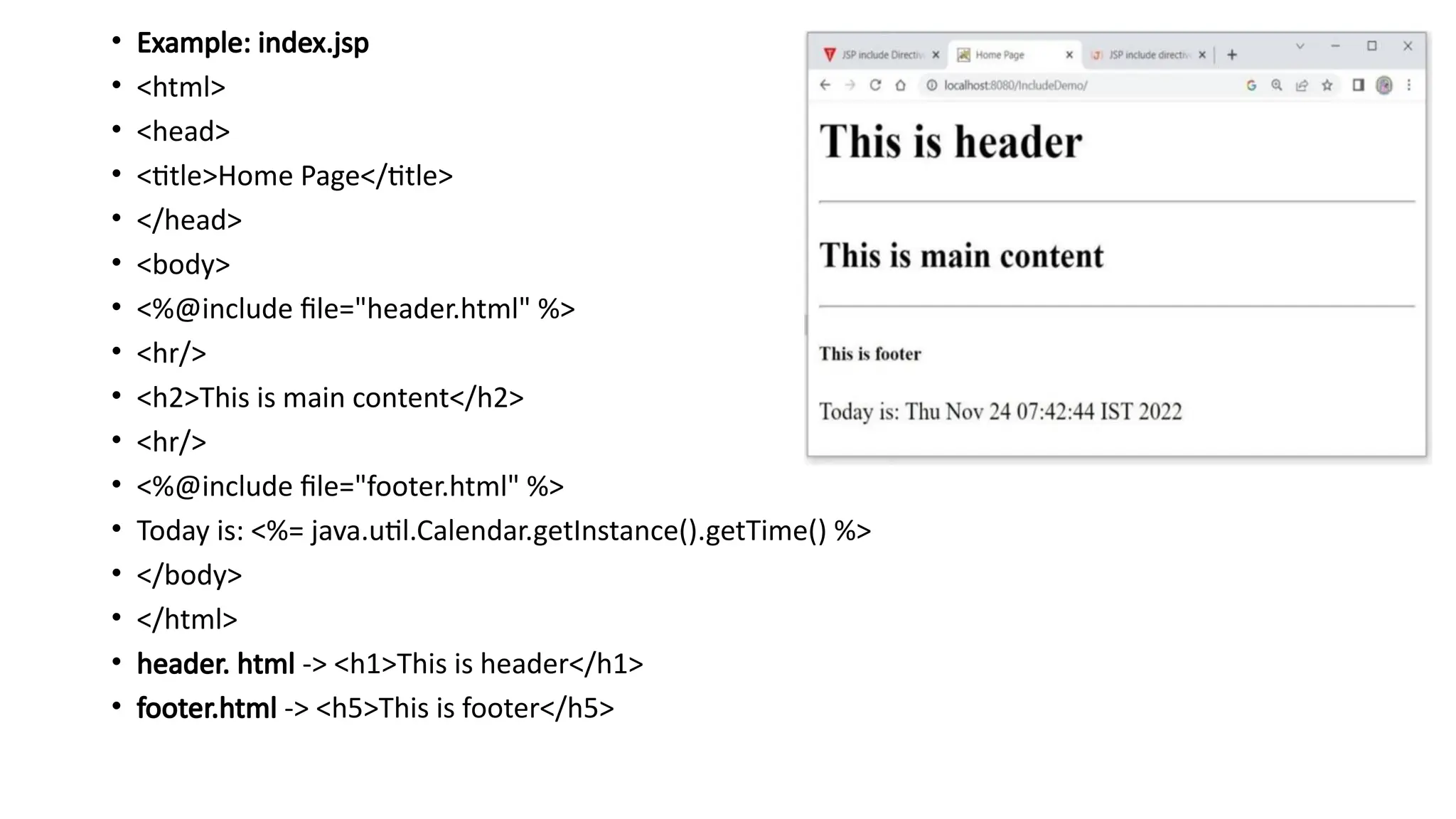 • Example: index.jsp
• <html>
• <head>
• <title>Home Page</title>
• </head>
• <body>
• <%@include file="header.html" %>
• <hr/>
• <h2>This is main content</h2>
• <hr/>
• <%@include file="footer.html" %>
• Today is: <%= java.util.Calendar.getInstance().getTime() %>
• </body>
• </html>
• header. html -> <h1>This is header</h1>
• footer.html -> <h5>This is footer</h5>
 
