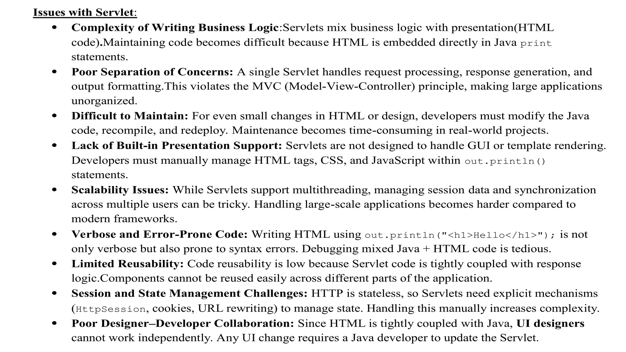 Issues with Servlet:
 Complexity of Writing Business Logic:Servlets mix business logic with presentation(HTML
code).Maintaining code becomes difficult because HTML is embedded directly in Java print
statements.
 Poor Separation of Concerns: A single Servlet handles request processing, response generation, and
output formatting.This violates the MVC (Model-View-Controller) principle, making large applications
unorganized.
 Difficult to Maintain: For even small changes in HTML or design, developers must modify the Java
code, recompile, and redeploy. Maintenance becomes time-consuming in real-world projects.
 Lack of Built-in Presentation Support: Servlets are not designed to handle GUI or template rendering.
Developers must manually manage HTML tags, CSS, and JavaScript within out.println()
statements.
 Scalability Issues: While Servlets support multithreading, managing session data and synchronization
across multiple users can be tricky. Handling large-scale applications becomes harder compared to
modern frameworks.
 Verbose and Error-Prone Code: Writing HTML using out.println("<h1>Hello</h1>"); is not
only verbose but also prone to syntax errors. Debugging mixed Java + HTML code is tedious.
 Limited Reusability: Code reusability is low because Servlet code is tightly coupled with response
logic.Components cannot be reused easily across different parts of the application.
 Session and State Management Challenges: HTTP is stateless, so Servlets need explicit mechanisms
(HttpSession, cookies, URL rewriting) to manage state. Handling this manually increases complexity.
 Poor Designer–Developer Collaboration: Since HTML is tightly coupled with Java, UI designers
cannot work independently. Any UI change requires a Java developer to update the Servlet.
 