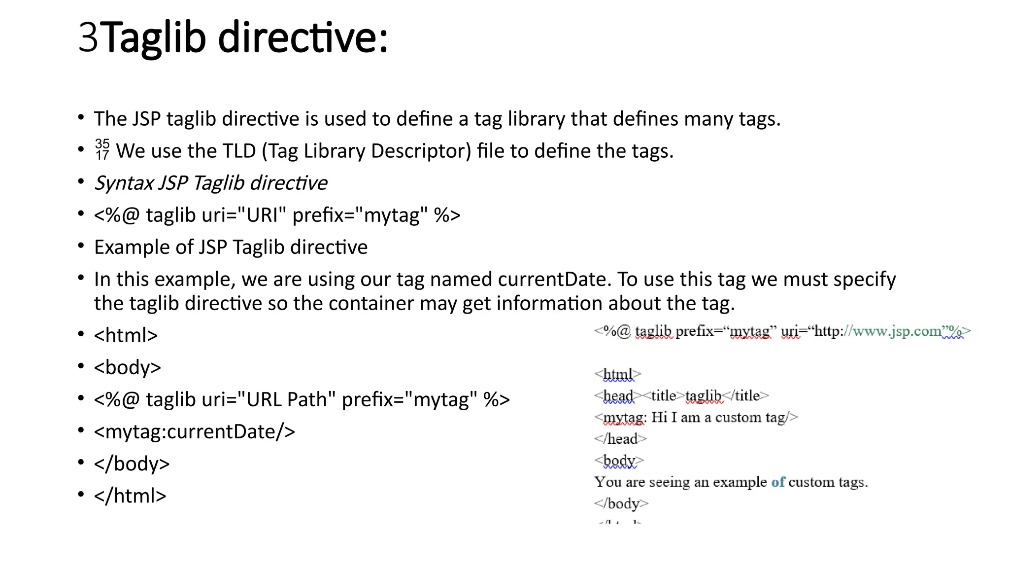 3Taglib directive:
• The JSP taglib directive is used to define a tag library that defines many tags.
•  We use the TLD (Tag Library Descriptor) file to define the tags.
• Syntax JSP Taglib directive
• <%@ taglib uri="URI" prefix="mytag" %>
• Example of JSP Taglib directive
• In this example, we are using our tag named currentDate. To use this tag we must specify
the taglib directive so the container may get information about the tag.
• <html>
• <body>
• <%@ taglib uri="URL Path" prefix="mytag" %>
• <mytag:currentDate/>
• </body>
• </html>
 