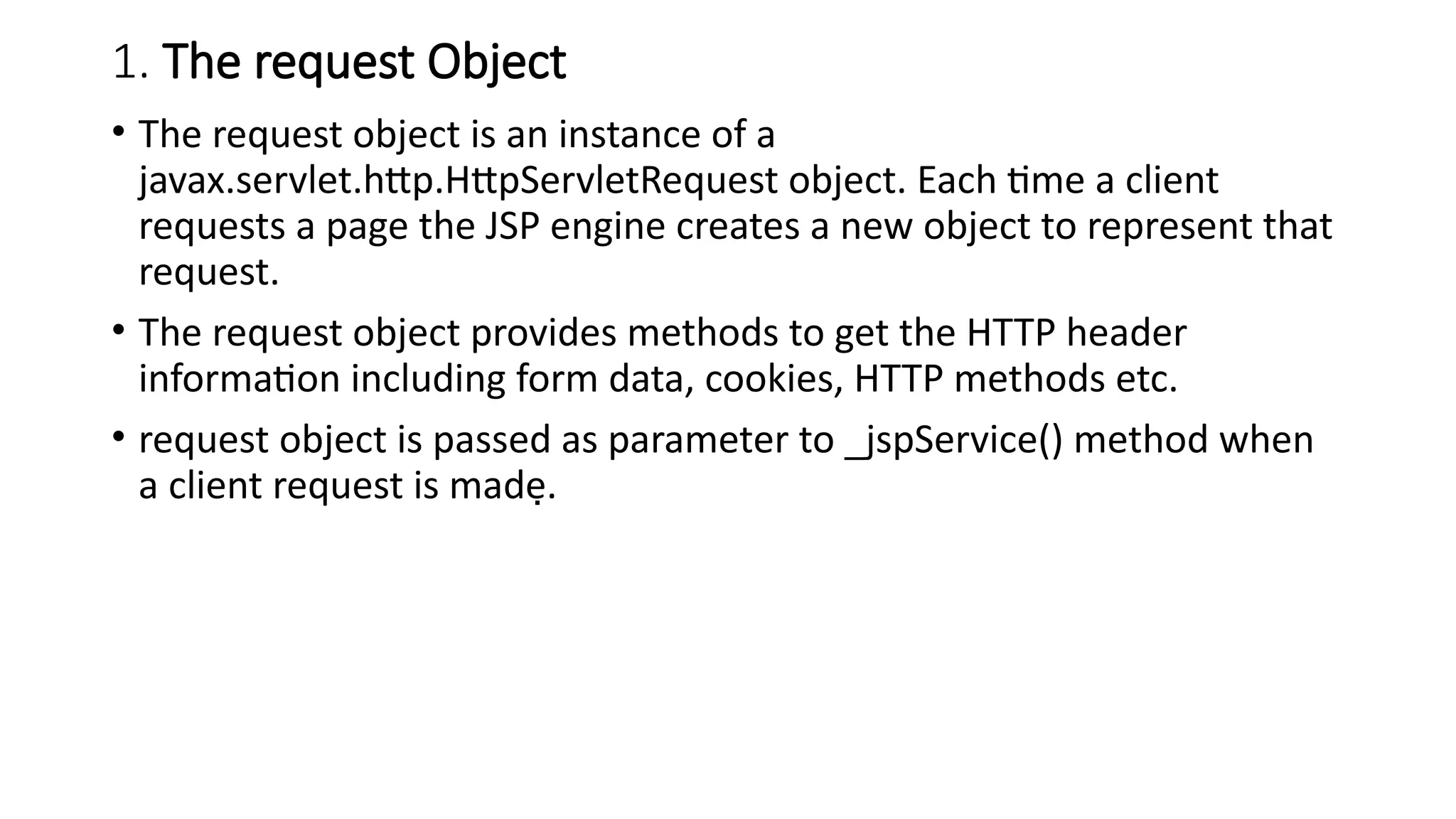 1. The request Object
• The request object is an instance of a
javax.servlet.http.HttpServletRequest object. Each time a client
requests a page the JSP engine creates a new object to represent that
request.
• The request object provides methods to get the HTTP header
information including form data, cookies, HTTP methods etc.
• request object is passed as parameter to _jspService() method when
a client request is made.
 